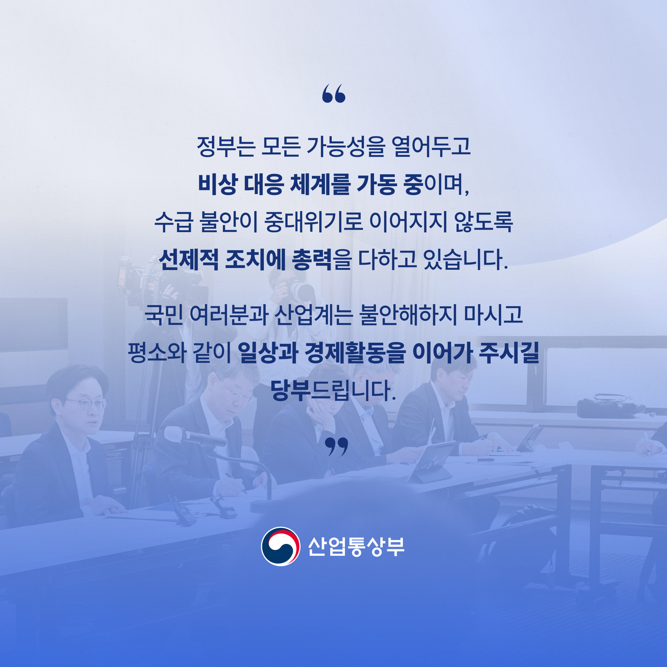 
“정부는 모든 가능성을 열어두고 비상 대응 체계를 가동 중이며,
수급 불안이 중대위기로 이어지지 않도록
선제적 조치에 총력을 다하고 있습니다.

국민 여러분과 산업계는 불안해하지 마시고
평소와 같이 일상과 경제활동을 이어가 주시길 당부드립니다.”

산업통상부