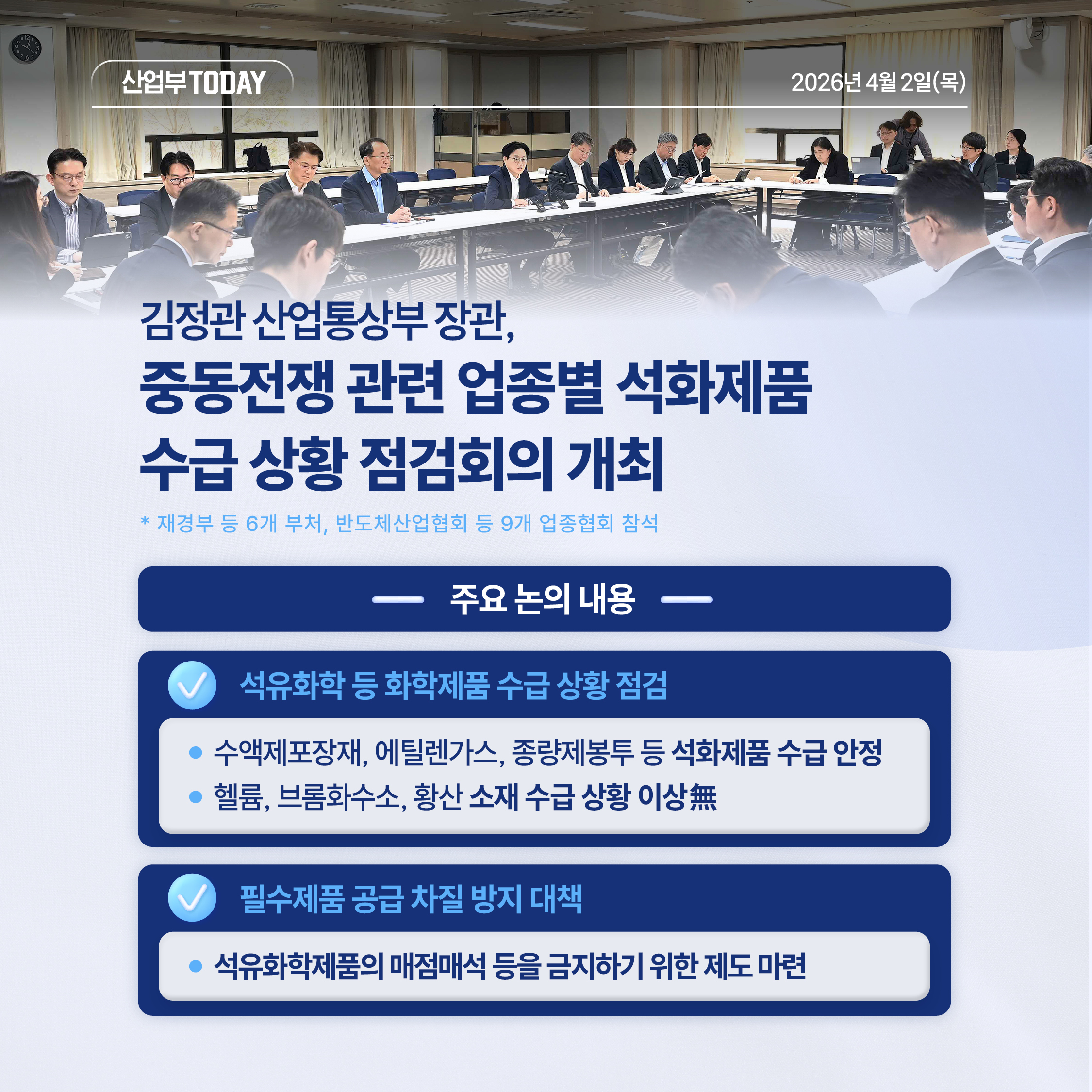 산업부 TODAY  2026년 4월 2일(목)

김정관 산업통상부 장관,
중동전쟁 관련 업종별 석화제품 수급 상황 점검회의 개최
* 재경부 등 6개 부처, 반도체산업협회 등 9개 업종협회 참석


주요 논의 내용
√  석유화학 등 화학제품 수급 상황 점검
- 수액제포장재, 에틸렌가스, 종량제봉투 등 석화제품 수급 안정
- 헬륨, 브롬화수소, 황산 소재 수급 상황 이상無

√ 필수제품 공급 차질 방지 대책
- 석유화학제품의 매점매석 등을 금지하기 위한 제도 마련
