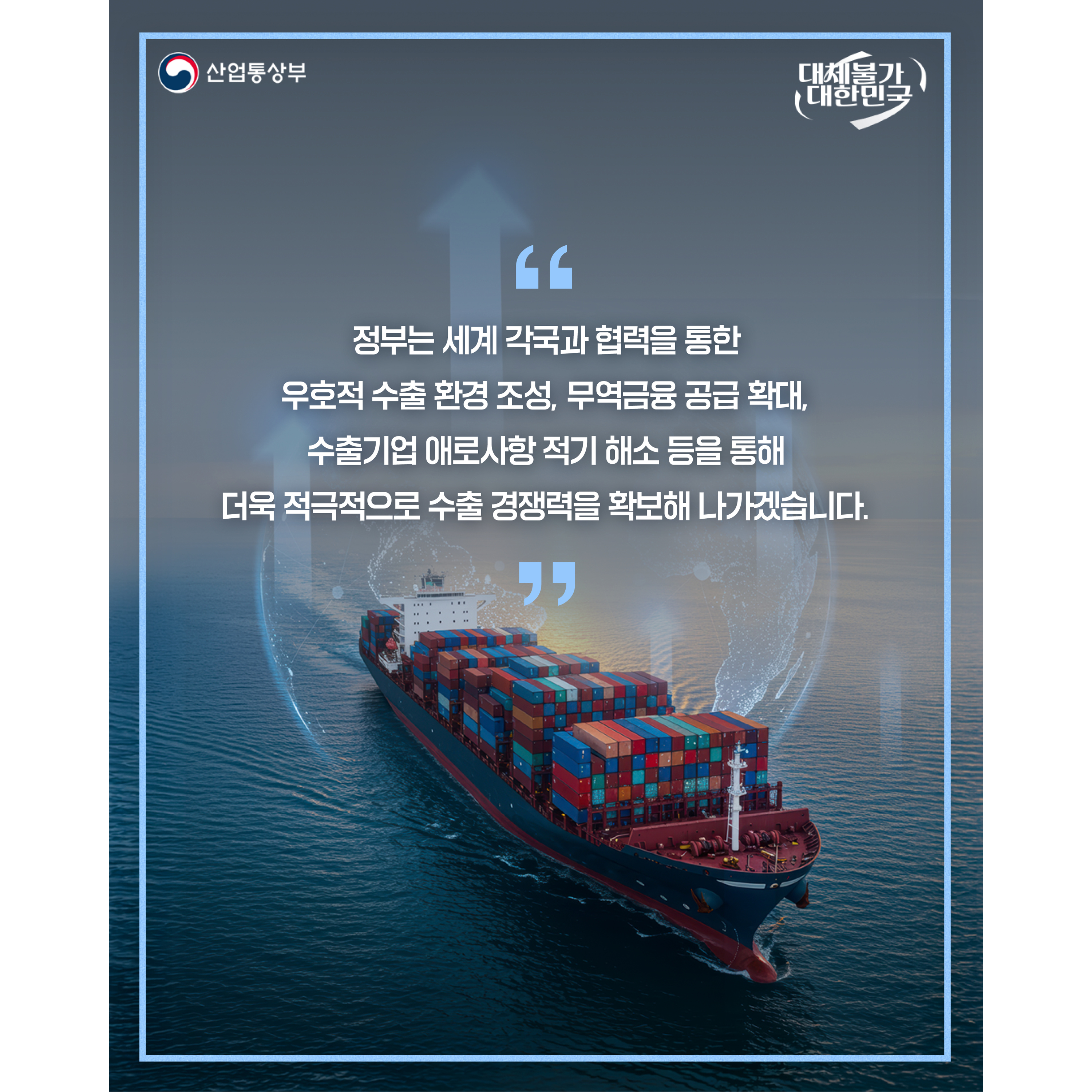 산업통상부
대체불가 대한민국


“정부는 세계 각국과 협력을 통한 우호적 수출 환경 조성, 무역금융 공급 확대, 수출기업 애로사항 적기 해소 등을 통해 더욱 적극적으로 수출 경쟁력을 확보해 나가겠습니다.”