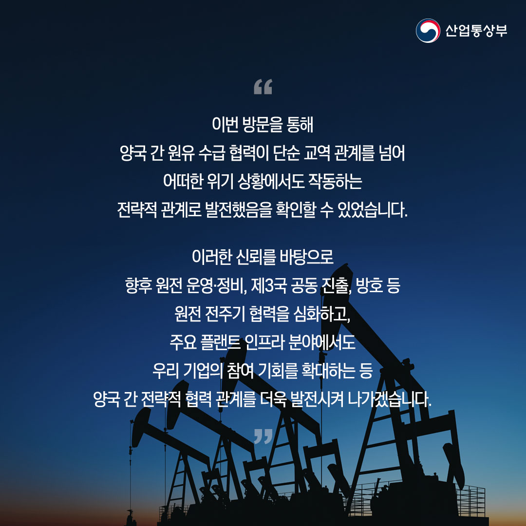 “이번 방문을 통해 양국 간 원유 수급 협력이 단순 교역 관계를 넘어 어떠한 위기 상황에서도 작동하는 전략적 관계로 발전했음을 확인할 수 있었습니다.

이러한 신뢰를 바탕으로 향후 원전 운영·정비, 제3국 공동 진출, 방호 등 원전 전주기 협력을 심화하고, 주요 플랜트 인프라 분야에서도 우리 기업의 참여 기회를 확대하는 등 양국 간 전략적 협력 관계를 더욱 발전시켜 나가겠습니다.”