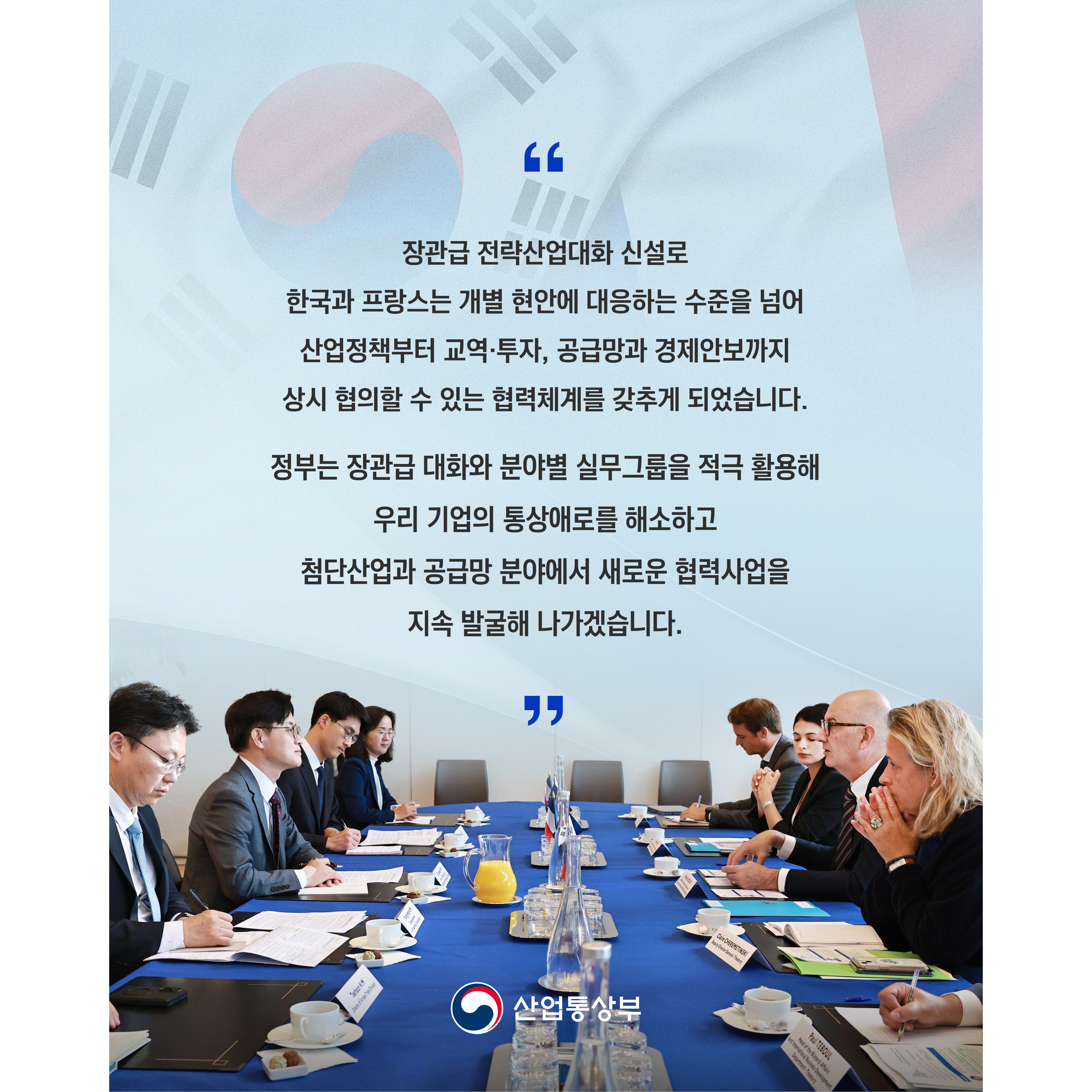 “장관급 전략산업대화 신설로 한국과 프랑스는 개별 현안에 대응하는 수준을 넘어 산업정책부터 교역·투자, 공급망과 경제안보까지 상시 협의할 수 있는 협력체계를 갖추게 되었습니다.

정부는 장관급 대화와 분야별 실무그룹을 적극 활용해 우리 기업의 통상애로를 해소하고 첨단산업과 공급망 분야에서 새로운 협력사업을 지속 발굴해 나가겠습니다.”

산업통상부

