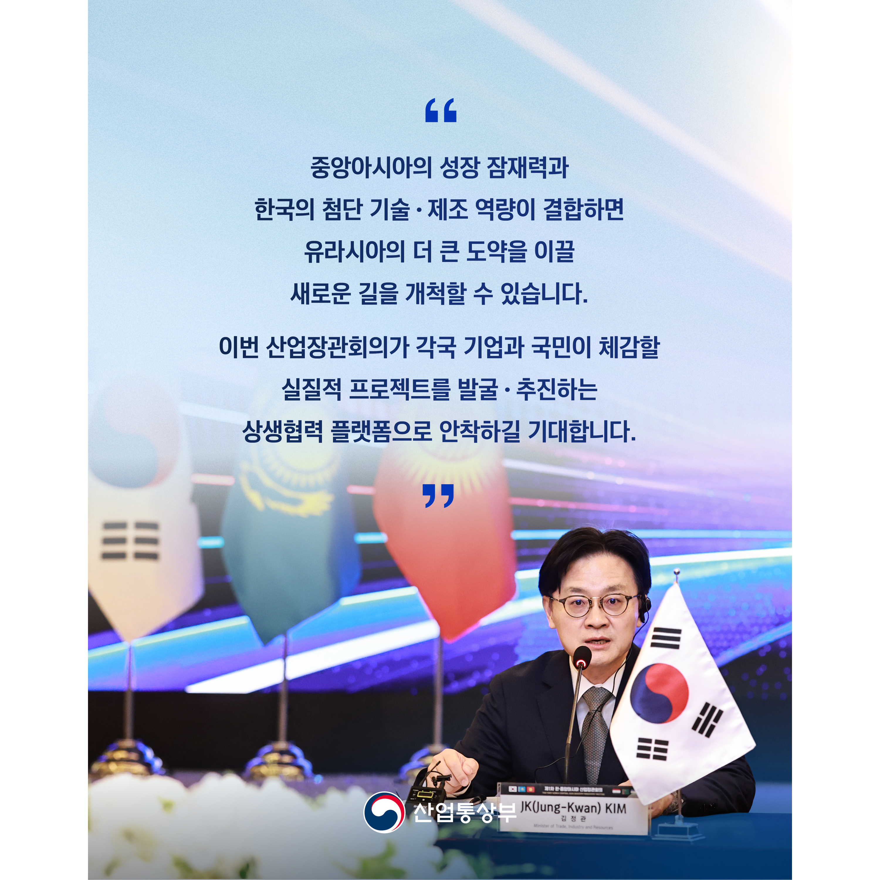 “중앙아시아의 성장 잠재력과 한국의 첨단 기술‧제조 역량이 결합하면 유라시아의 더 큰 도약을 이끌 새로운 길을 개척할 수 있습니다.


이번 산업장관회의가 각국 기업과 국민이 체감할 실질적 프로젝트를 발굴‧추진하는 상생협력 플랫폼으로 안착하길 기대합니다.”