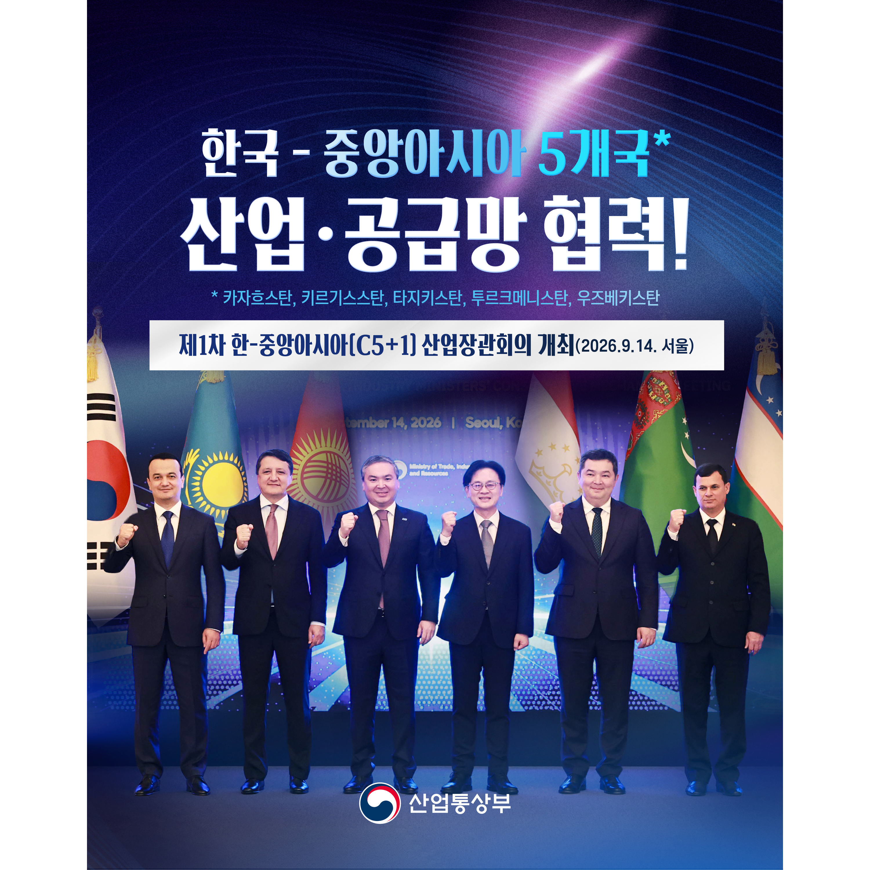 
한국-중앙아시아 5개국*
산업‧공급망 협력!


제1차 한-중앙아시아(C5+1) 산업장관회의 개최(2026.9.14. 서울)


* 카자흐스탄, 키르기스스탄, 타지키스탄, 투르크메니스탄, 우즈베키스탄


산업통상부