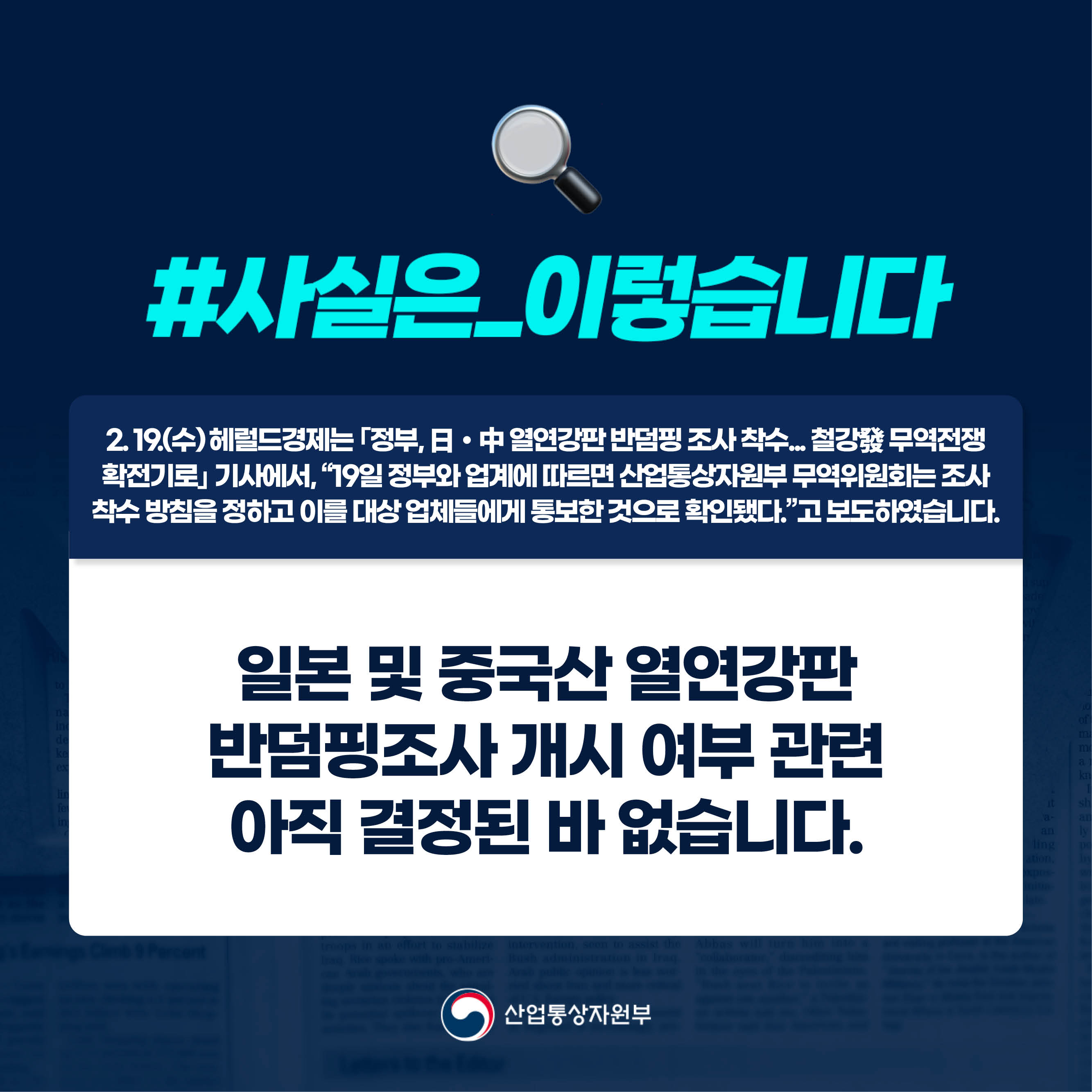 사실은 이렇습니다.

2. 19.(수) 헤럴드경제는 ｢정부, 日‧中 열연강판 반덤핑 조사 착수... 철강發 무역전쟁 확전기로｣ 기사에서, “19일 정부와 업계에 따르면 산업통상자원부 무역위원회는 조사 착수 방침을 정하고 이를 대상 업체들에게 통보한 것으로 확인됐다.”고 보도하였습니다.

일본 및 중국산 열연강판 반덤핑조사 개시 여부 관련 아직 결정된 바 없습니다.

산업통상자원부