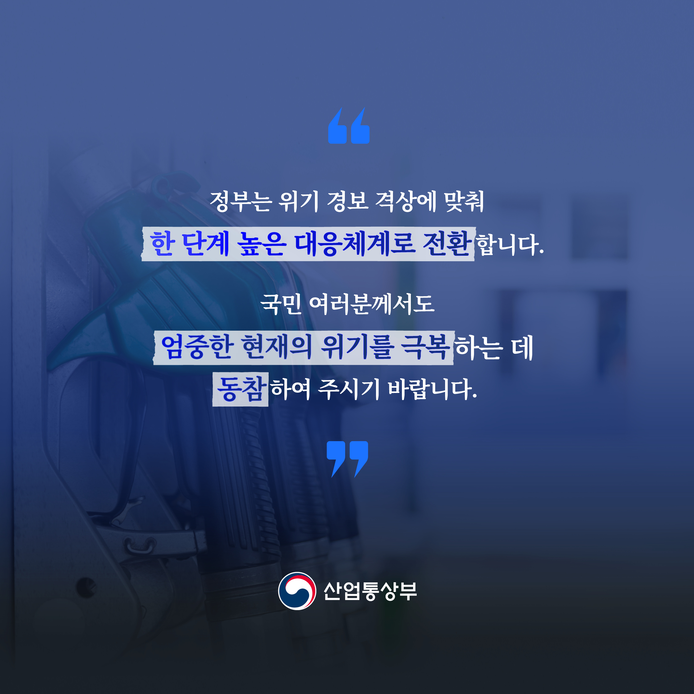 정부는 위기 경보 격상에 맞춰
한 단계 높은 대응체계로 전환합니다.

국민 여러분께서도 엄중한 현재의 위기를 극복하는 데
동참하여 주시기 바랍니다.


산업통상부