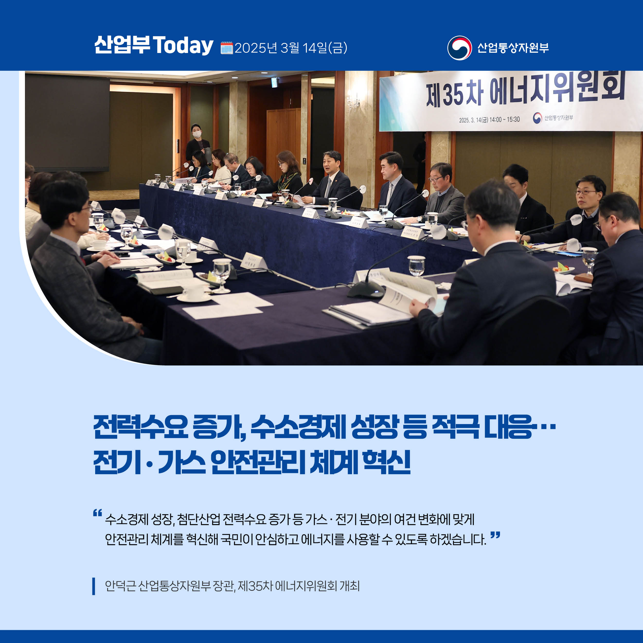 산업부 Today 2025년 3월 14일(금) 산업통상자원부

전력수요 증가, 수소경제 성장 등 적극 대응…전기‧가스 안전관리 체계 혁신

“수소경제 성장, 첨단산업 전력수요 증가 등 가스‧전기 분야의 여건 변화에 맞게 안전관리 체계를 혁신해 국민이 안심하고 에너지를 사용할 수 있도록 하겠습니다.”

안덕근 산업통상자원부 장관, 제35차 에너지위원회 개최