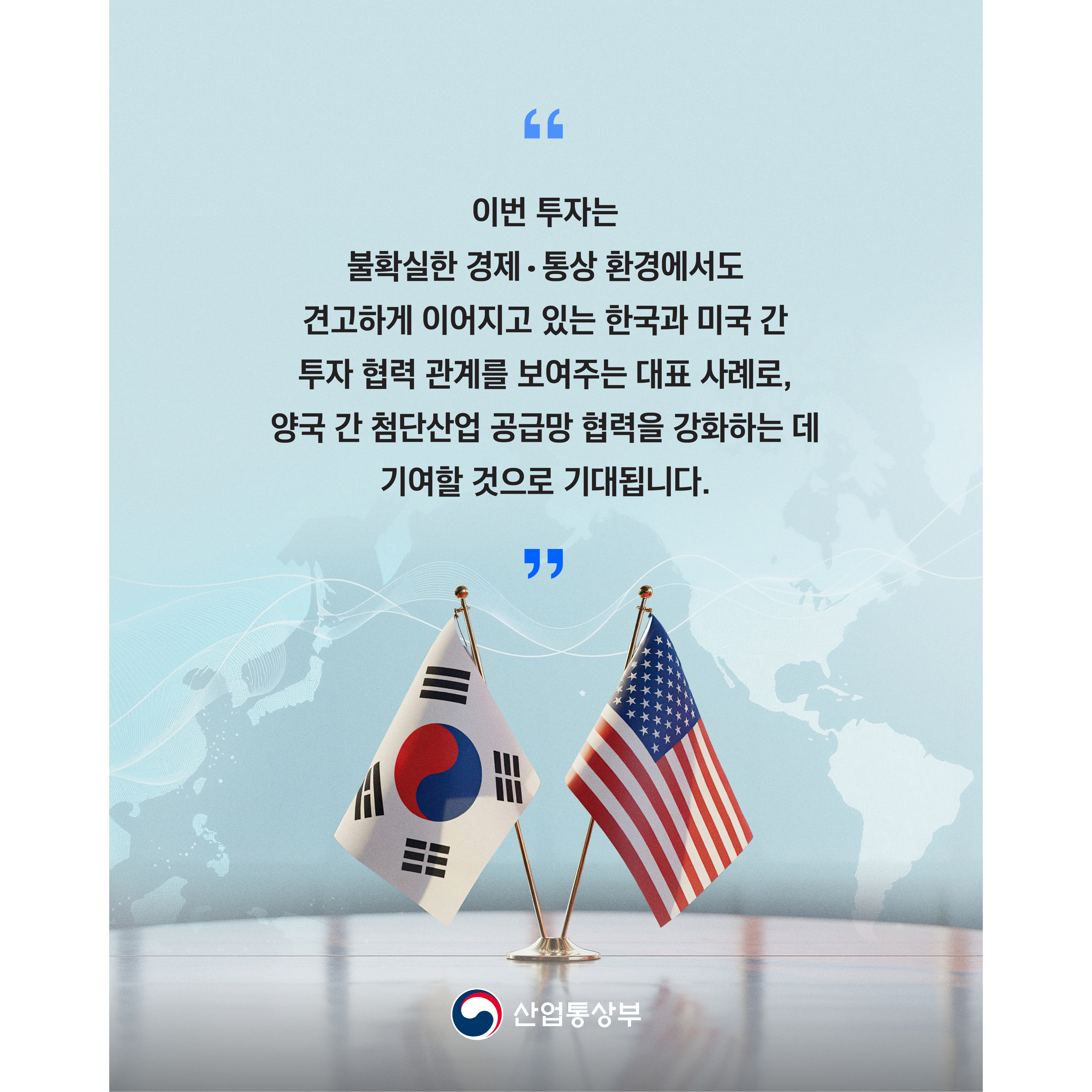 이번 투자는 불확실한 경제‧통상 환경에서도 견고하게 이어지고 있는 한국과 미국 간 투자 협력 관계를 보여주는 대표 사례로, 양국 간 첨단산업 공급망 협력을 강화하는 데 기여할 것으로 기대됩니다.

산업통상부