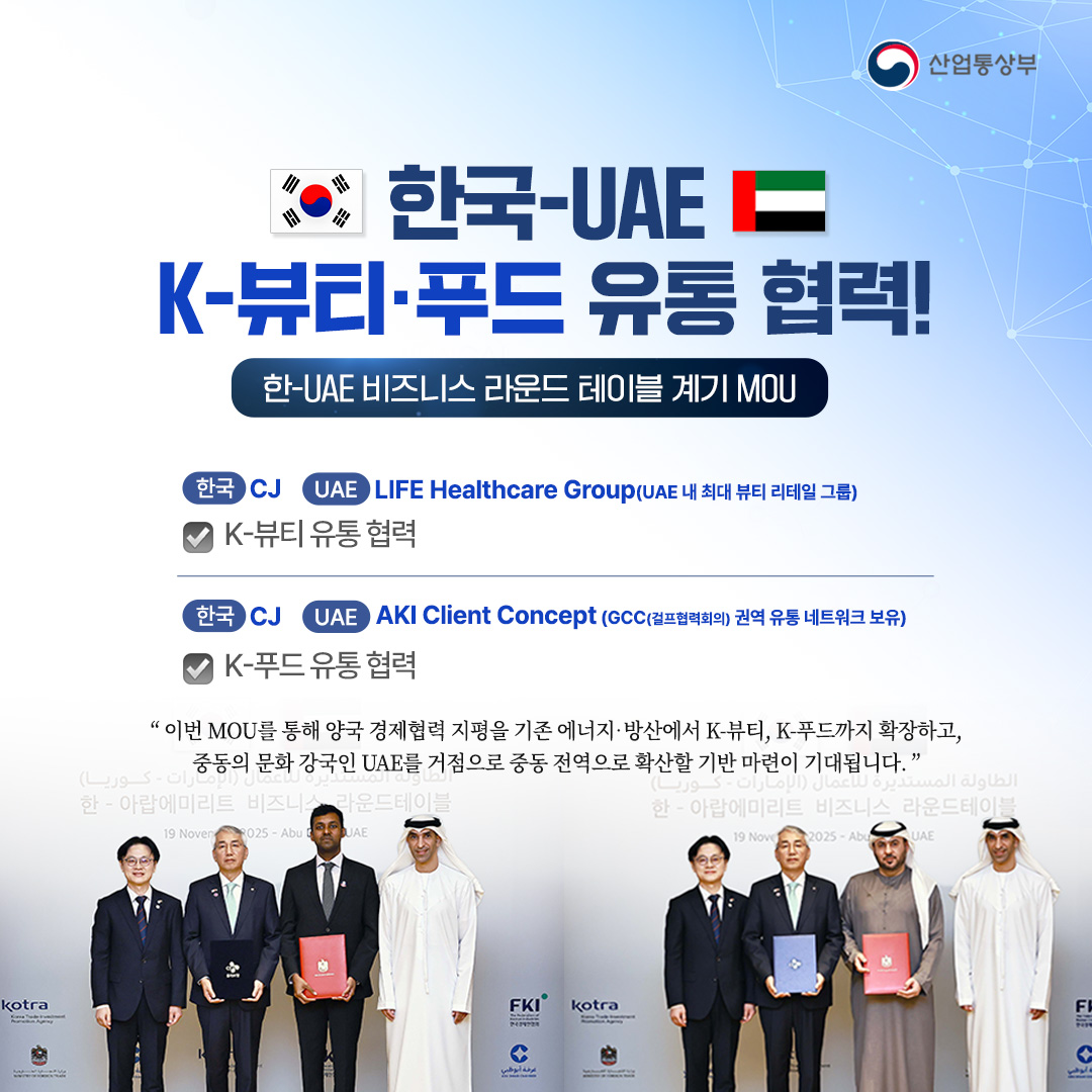 한-UAE K-뷰티‧푸드 유통 협력!
한-UAE 비즈니스 라운드 테이블 계기 MOU ① [K-뷰티‧푸드]

CJ - LIFE Healthcare Group(UAE 내 최대 뷰티 리테일 그룹)
K-뷰티 유통 협력

CJ - AKI Client Concept(GCC(걸프협력회의) 권역 유통 네트워크 보유)
K-푸드 유통 협력


“이번 MOU를 통해 양국 경제협력 지평을 기존 에너지‧방산에서 K-뷰티,K-푸드까지 확장하고, 중동의 문화 강국인 UAE를 거점으로 중동 전역으로 확산할 기반 마련이 기대됩니다.”