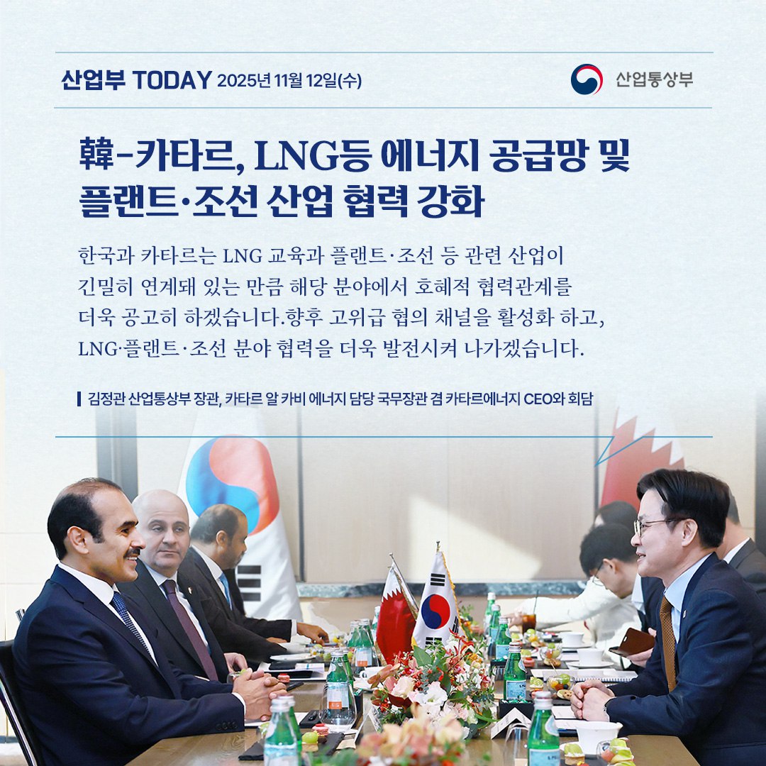 [韓-카타르, LNG 등 에너지 공급망 및
플랜트·조선 산업 협력 강화]

“한국과 카타르는 LNG 교역과 플랜트·조선 등 관련 산업이 긴밀히 연계돼 있는 만큼 해당 분야에서 호혜적 협력관계를 더욱 공고히 하겠습니다. 향후 고위급 협의 채널을 활성화하고, LNG·플랜트·조선 분야 협력을 더욱 발전시켜 나가겠습니다. “

김정관 산업통상부 장관, 카타르 알 카비 에너지 담당 국무장관 겸 카타르에너지 CEO와 회담