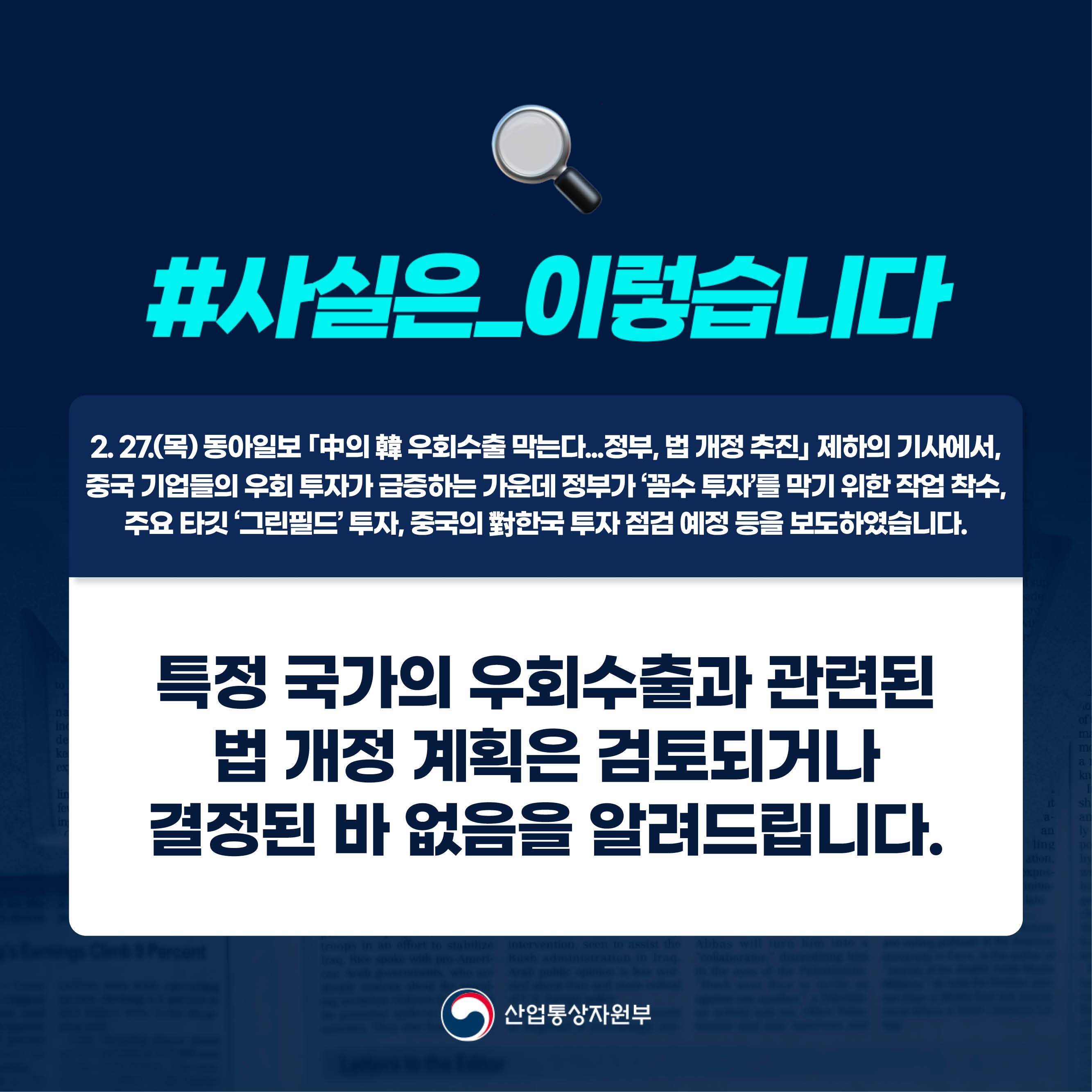 사실은 이렇습니다.

2. 27.(목) 동아일보 ｢中의 韓 우회수출 막는다...정부, 법 개정 추진｣ 제하의 기사에서, 
중국 기업들의 우회 투자가 급증하는 가운데 정부가 ‘꼼수 투자’를 막기 위한 작업 착수, 
주요 타깃 ‘그린필드’ 투자, 중국의 對한국 투자 점검 예정 등을 보도하였습니다.

특정 국가의 우회수출과 관련된 
법 개정 계획은 검토되거나 
결정된 바 없음을 알려드립니다.

산업통상자원부