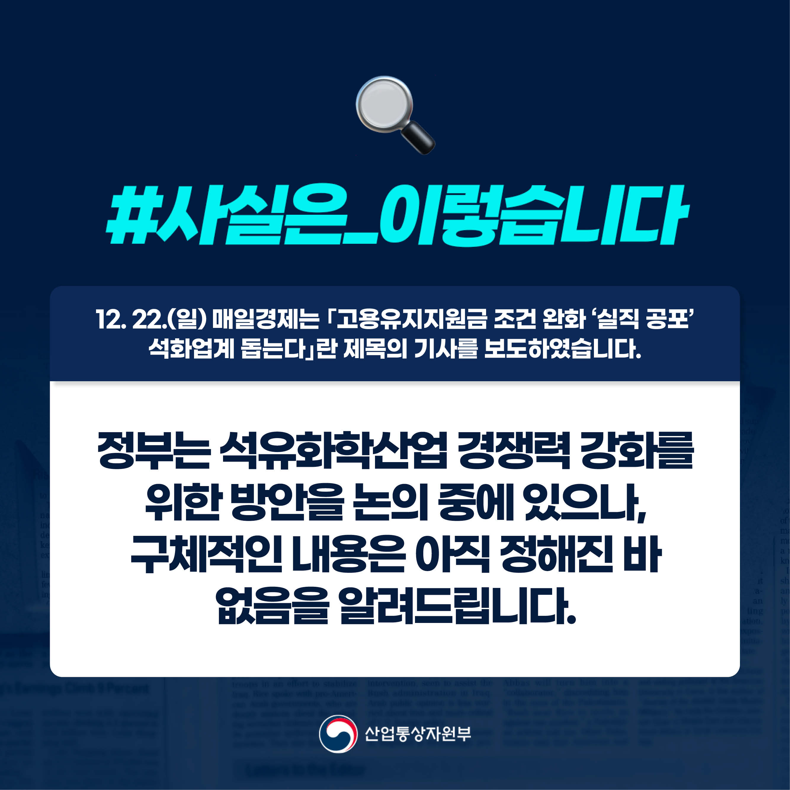 #사실은_이렇습니다 
12. 22.(일) 매일경제는 ｢고용유지지원금 조건 완화 ‘실직 공포’ 석화업계 돕는다｣란 제목의 기사를 보도하였습니다.

정부는 석유화학산업 경쟁력 강화를 위한 방안을 논의 중에 있으나, 구체적인 내용은 아직 정해진 바 없음을 알려드립니다.

산업통상자원부