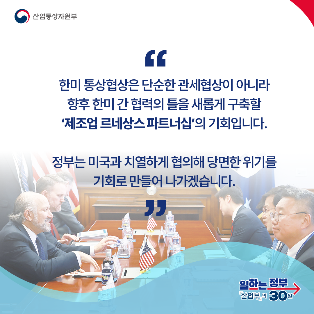 한미 통상협상은 단순한 관세협상이 아니라 향후 한미 간 협력의 틀을 새롭게 구축할 ‘제조업 르네상스 파트너십’의 기회입니다. 정부는 미국과 치열하게 협의해 당면한 위기를 기회로 만들어 나가겠습니다.
