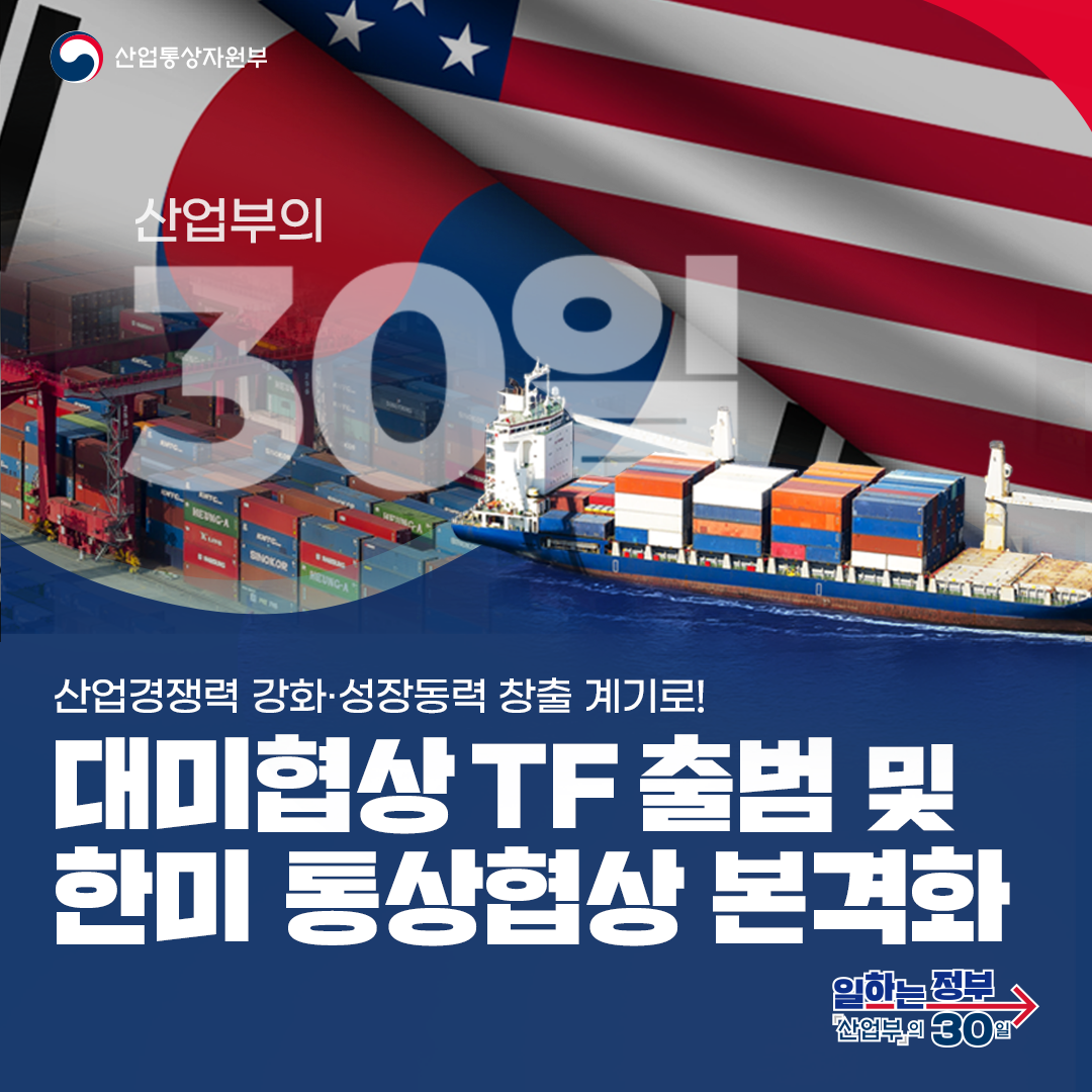 산업통상자원부 산업부의 30일

산업경쟁력 강화·성장동력 창출 계기로! 대미협상 TF 출범 및 한미 통상협상 본격화
