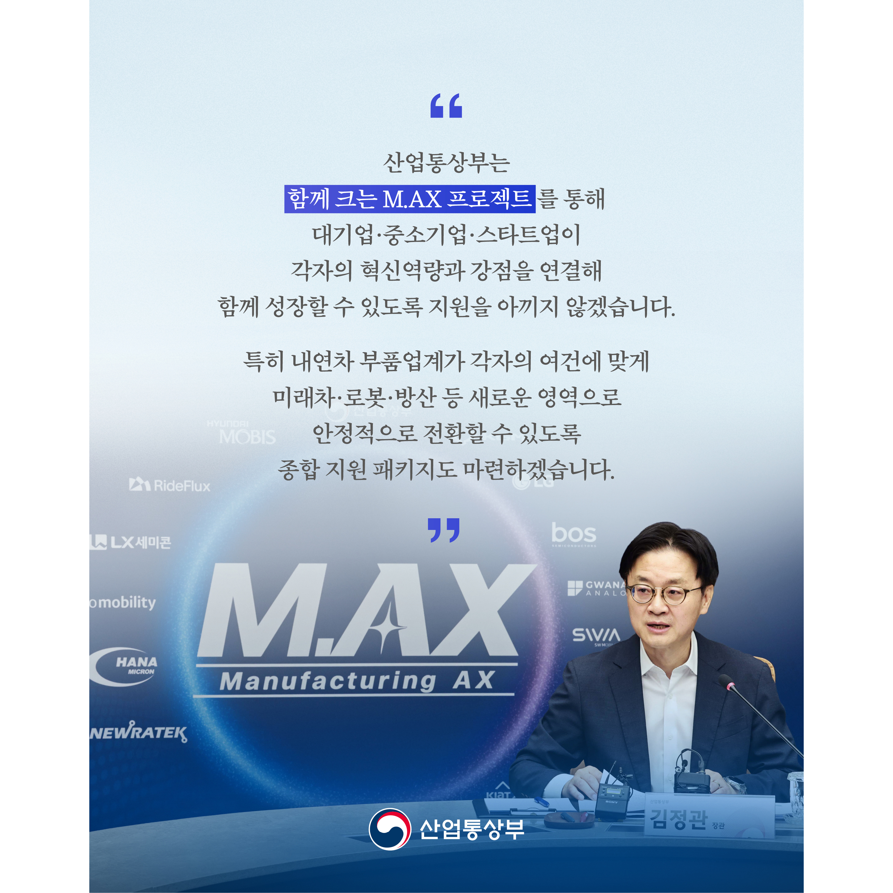 “산업통상부는 ‘함께 크는 M.AX 프로젝트’를 통해 대기업‧중소기업‧스타트업이 각자의 혁신역량과 강점을 연결해 함께 성장할 수 있도록 지원을 아끼지 않겠습니다.

특히 내연차 부품업계가 각자의 여건에 맞게 미래차·로봇·방산 등 새로운 영역으로 안정적으로 전환할 수 있도록 종합 지원 패키지도 마련하겠습니다.”

산업통상부