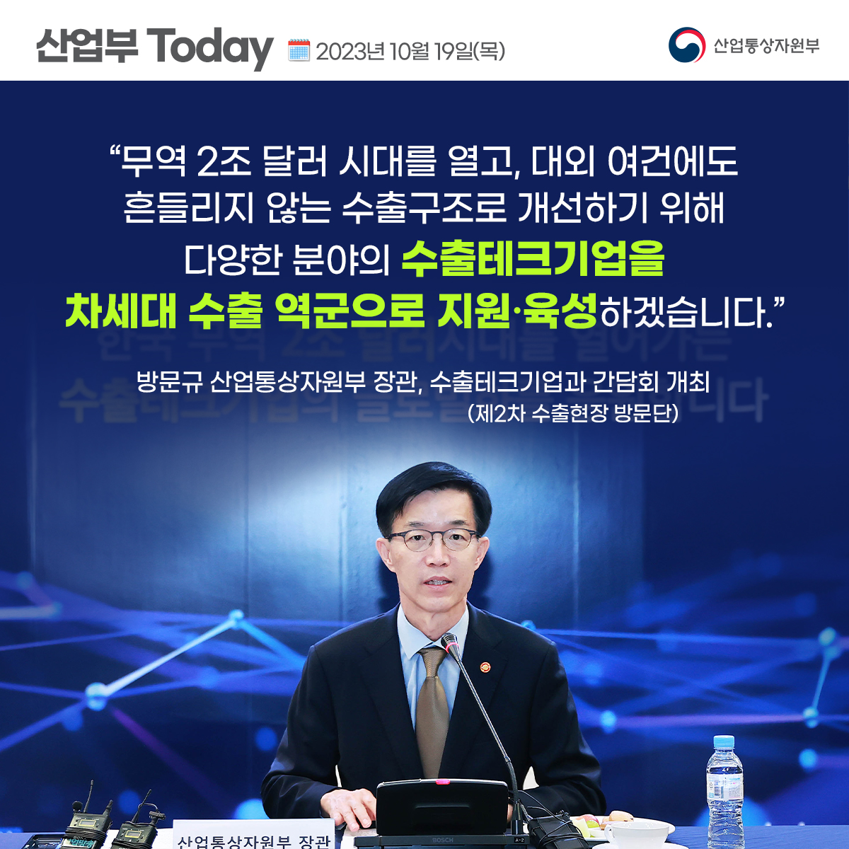 산업부 Today 2023년 10월 19일(목) 산업통상자원부
“무역 2조 달러 시대를 열고, 대외 여건에도 흔들리지 않는 수출구조로 개선하기 위해
다양한 분야의 수출테크기업을 차세대 수출 역군으로 지원·육성하겠습니다."
방문규 산업통상자원부 장관, 수출테크기업과 간담회 개최 데크시 (제2차 수출현장 방문단) 