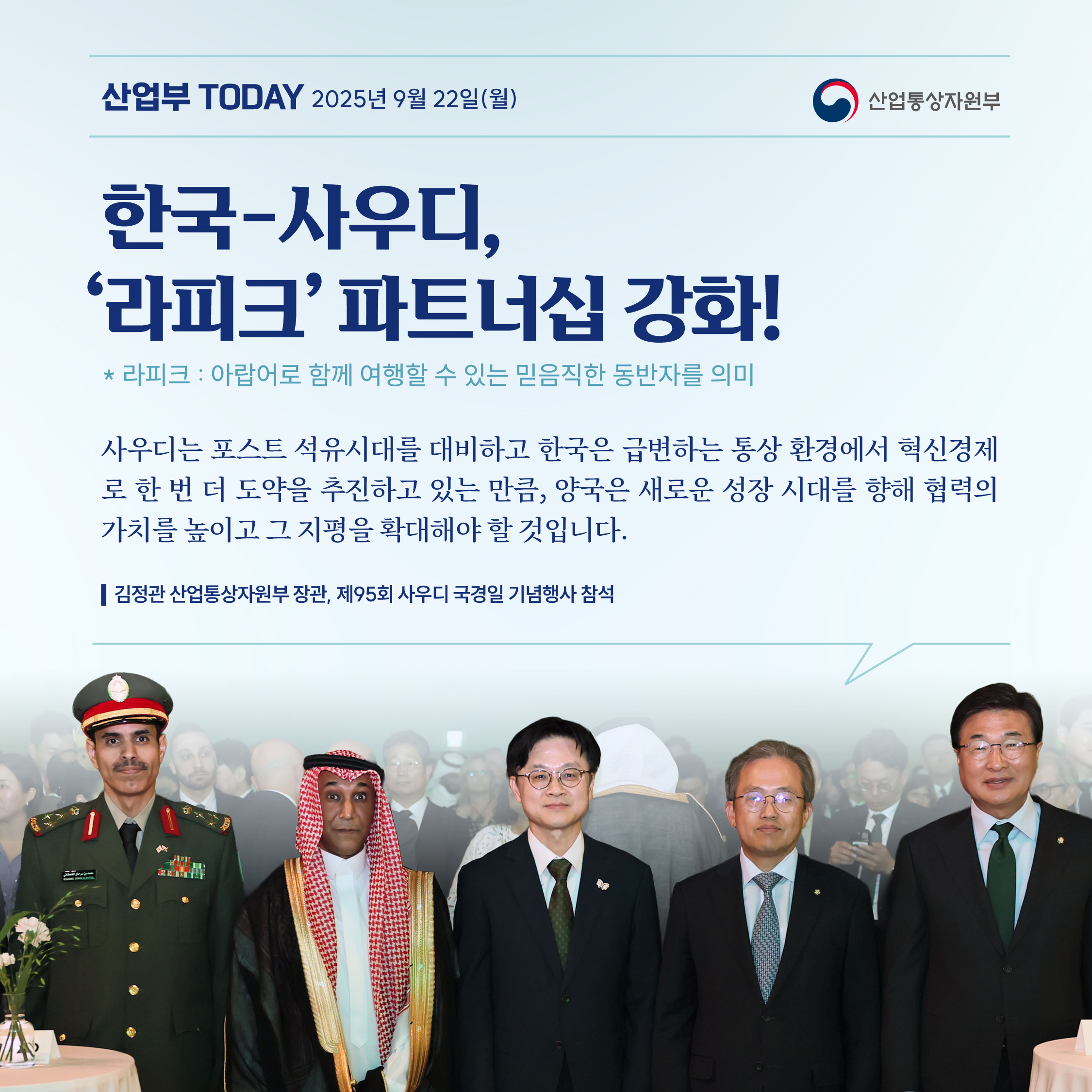 산업부 Today 2025년 9월 22일(월) 산업통상자원부

[한국-사우디, ‘라피크’ 파트너십 강화!]
*라피크 : 아랍어로 함께 여행할 수 있는 믿음직한 동반자를 의미

“사우디는 포스트 석유시대를 대비하고 한국은 급변하는 통상 환경에서 혁신경제로 한 번 더 도약을 추진하고 있는 만큼, 양국은 새로운 성장 시대를 향해 협력의 가치를 높이고 그 지평을 확대해야 할 것입니다.”

* 김정관 산업통상자원부 장관, 제95회 사우디 국경일 기념행사 참석
