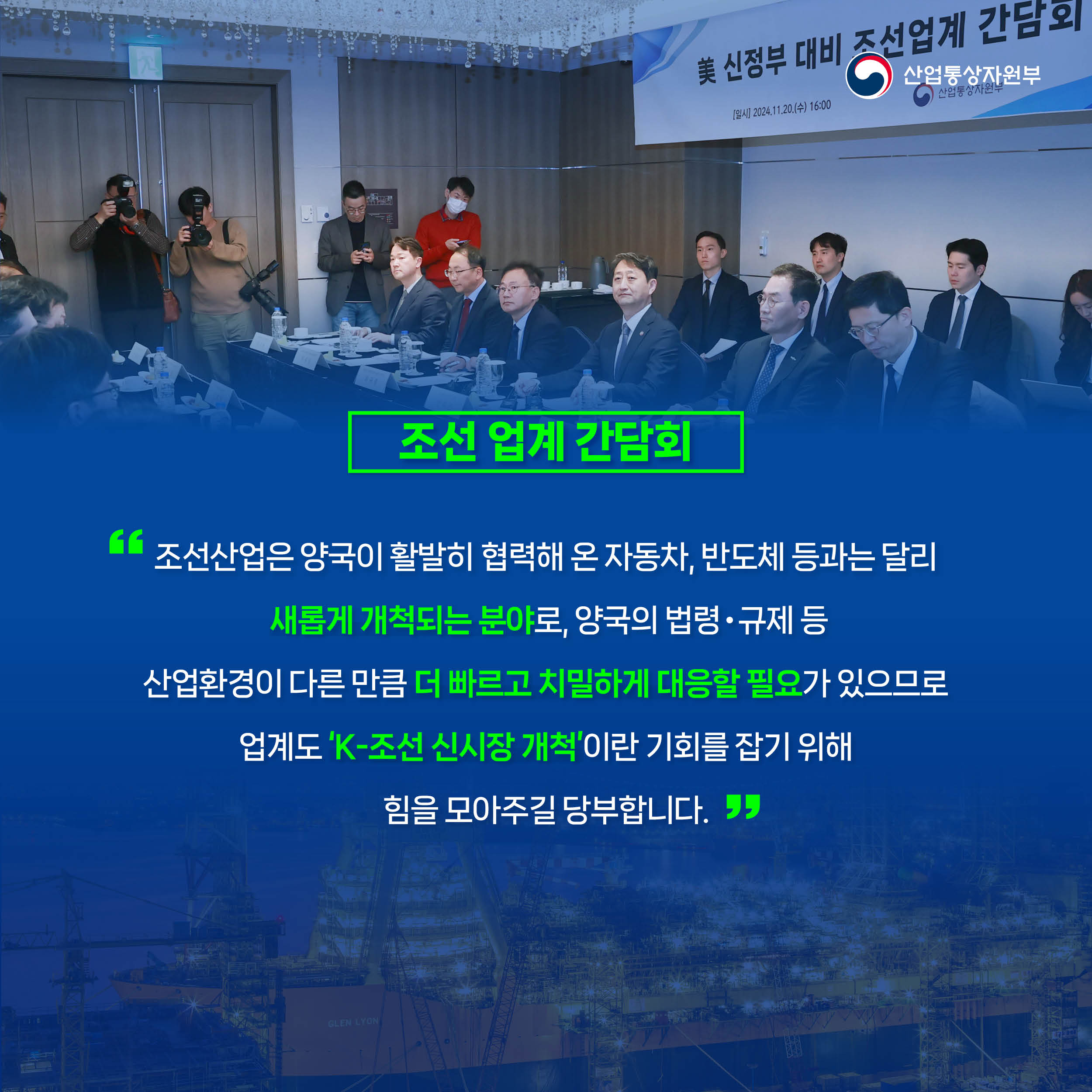 조선 업계 간담회
“조선산업은 양국이 활발히 협력해 온 자동차, 반도체 등과는 달리
 새롭게 개척되는 분야로, 양국의 법령‧규제 등 
산업환경이 다른 만큼 더 빠르고 치밀하게 대응할 필요가 있으므로
업계도 ‘K-조선 신시장 개척’이란 기회를 잡기 위해 
힘을 모아주길 당부합니다.”