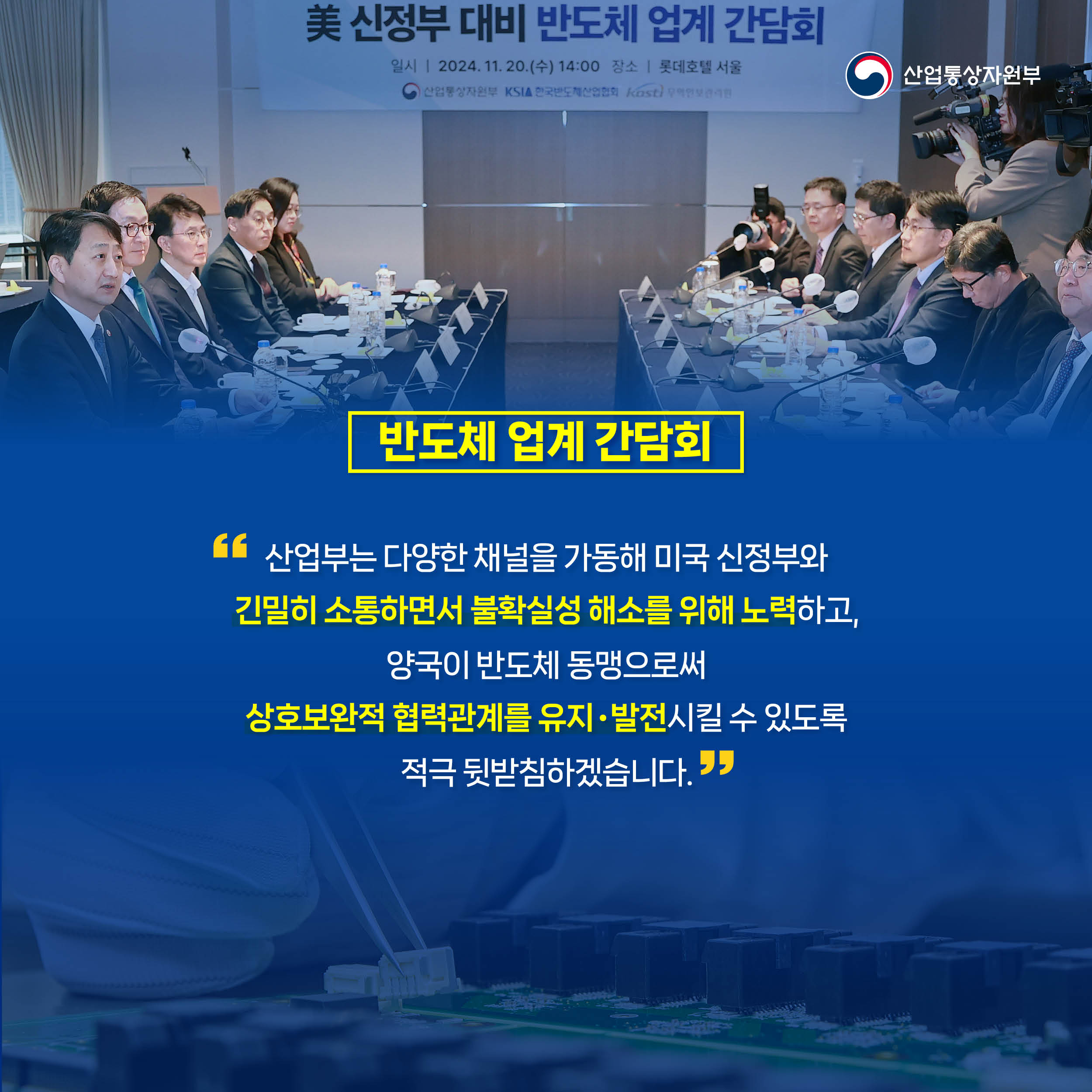 반도체 업계 간담회
“산업부는 다양한 채널을 가동해 미국 신정부와 
긴밀히 소통하면서 불확실성 해소를 위해 노력하고, 
양국이 반도체 동맹으로써 
상호보완적 협력관계를 유지‧발전시킬 수 있도록 
적극 뒷받침하겠습니다.”