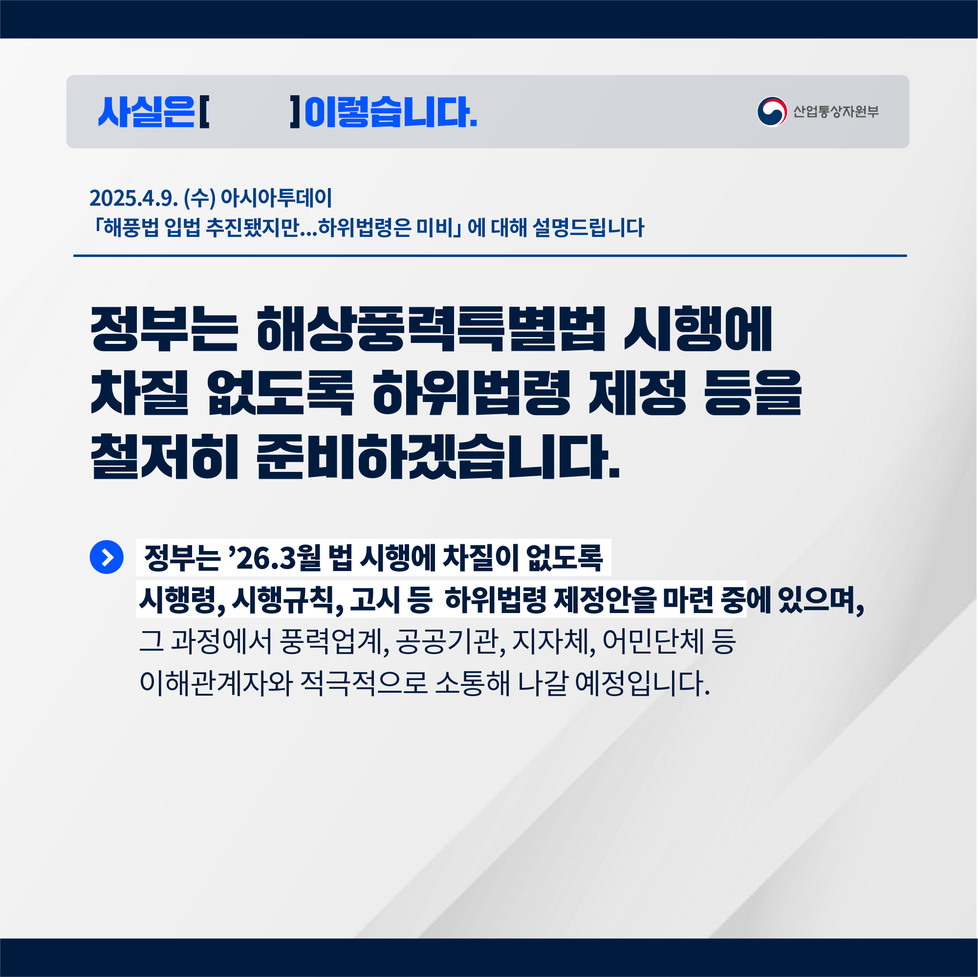 사실은 이렇습니다. 산업통상자원부

2025.4.9. 아시아투데이 
「해풍법 입법 추진됐지만...하위법령은 미비」에 대해 설명드립니다.


정부는 해상풍력특별법 시행에 차질 없도록 하위법령 제정 등을 철저히 준비하겠습니다.

정부는 ’26.3월 법 시행에 차질이 없도록 시행령, 시행규칙, 고시 등 하위법령 제정안을 마련 중에 있으며,

그 과정에서 풍력업계, 공공기관, 지자체, 어민단체 등 이해관계자와 적극적으로 소통해 나갈 예정입니다.