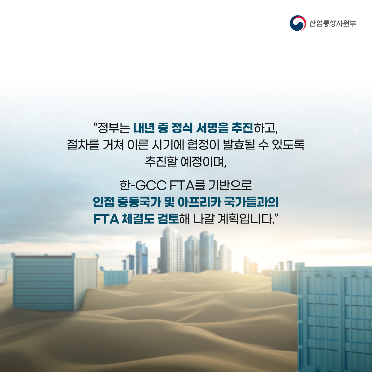 산업통상자원부
“정부는 내년 중 정식 서명을 추진하고, 절차를 거쳐 이른 시기에 협정이 발효될 수 있도록 추진할 예정이며,
한-GCC FTA를 기반으로 인접 중동국가 및 아프리카 국가들과의 FTA 체결도 검토해 나갈 계획입니다.”
