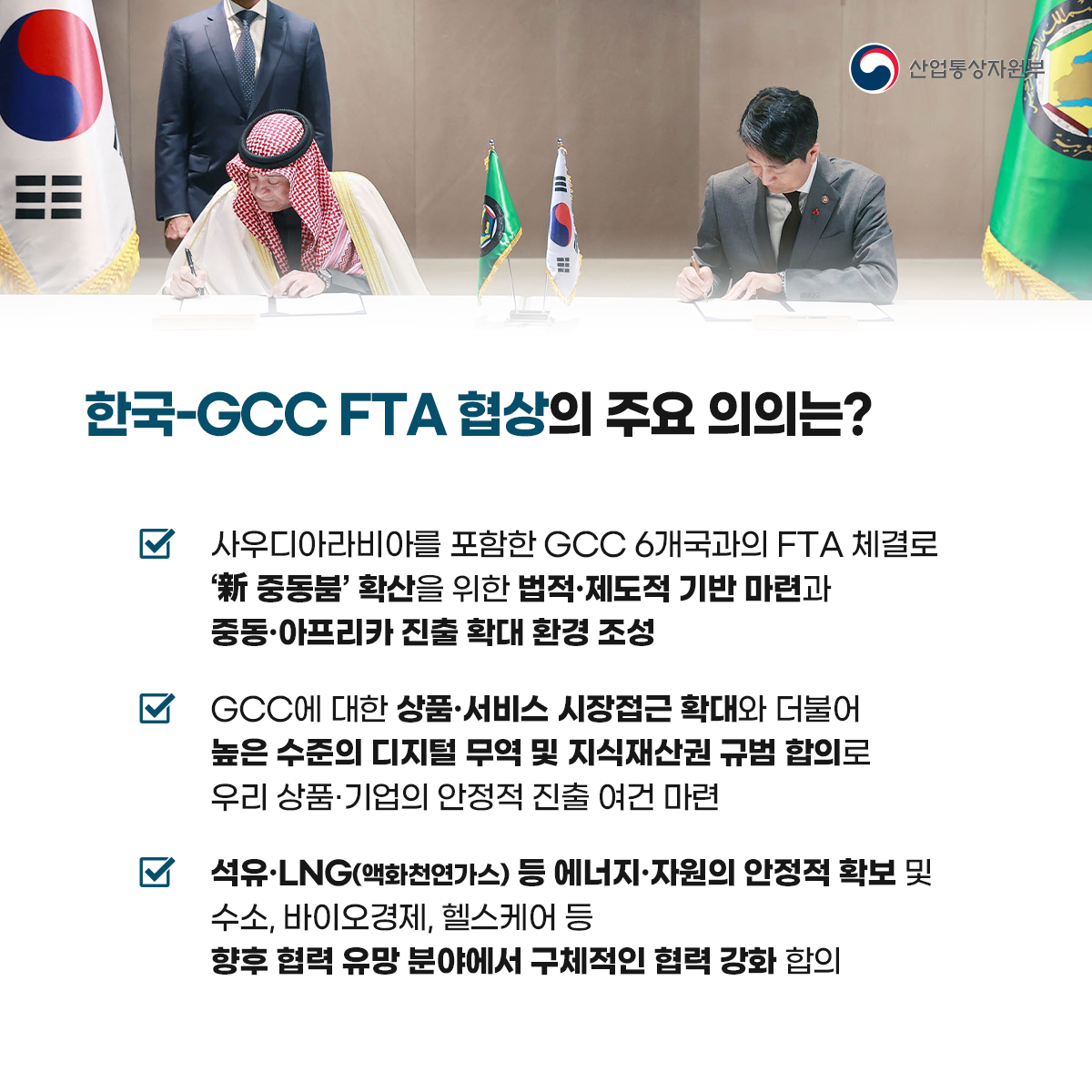 산업통상자원부
한국-GCC FTA 협상의 주요 의의는?
사우디아라비아를 포함한 GCC 6개국과의 FTA 체결로 '新 중동붐' 확산을 위한 법적·제도적 기반 마련과 중동·아프리카 진출 확대 환경 조성
GCC에 대한 상품·서비스 시장접근 확대와 더불어 높은 수준의 디지털 무역 및 지식재산권 규범 합의로 우리 상품·기업의 안정적 진출 여건 마련
석유·LNG(액화천연가스) 등 에너지·자원의 안정적 확보 및 수소, 바이오경제, 헬스케어 등 향후 협력 유망 분야에서 구체적인 협력 강화 합의