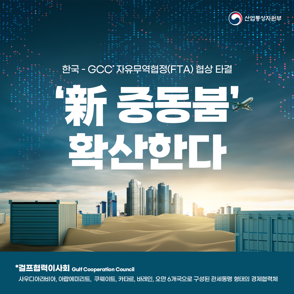 산업통상자원부
한국 - GCC 자유무역협정(FTA) 협상 타결
'新 중동붐' 확산한다
*걸프협력이사회
Gulf Cooperation Council
사우디아라비아, 아랍에미리트, 쿠웨이트, 카타르, 바레인, 오만 6개국으로 구성된 관세동맹 형태의 경제협력체