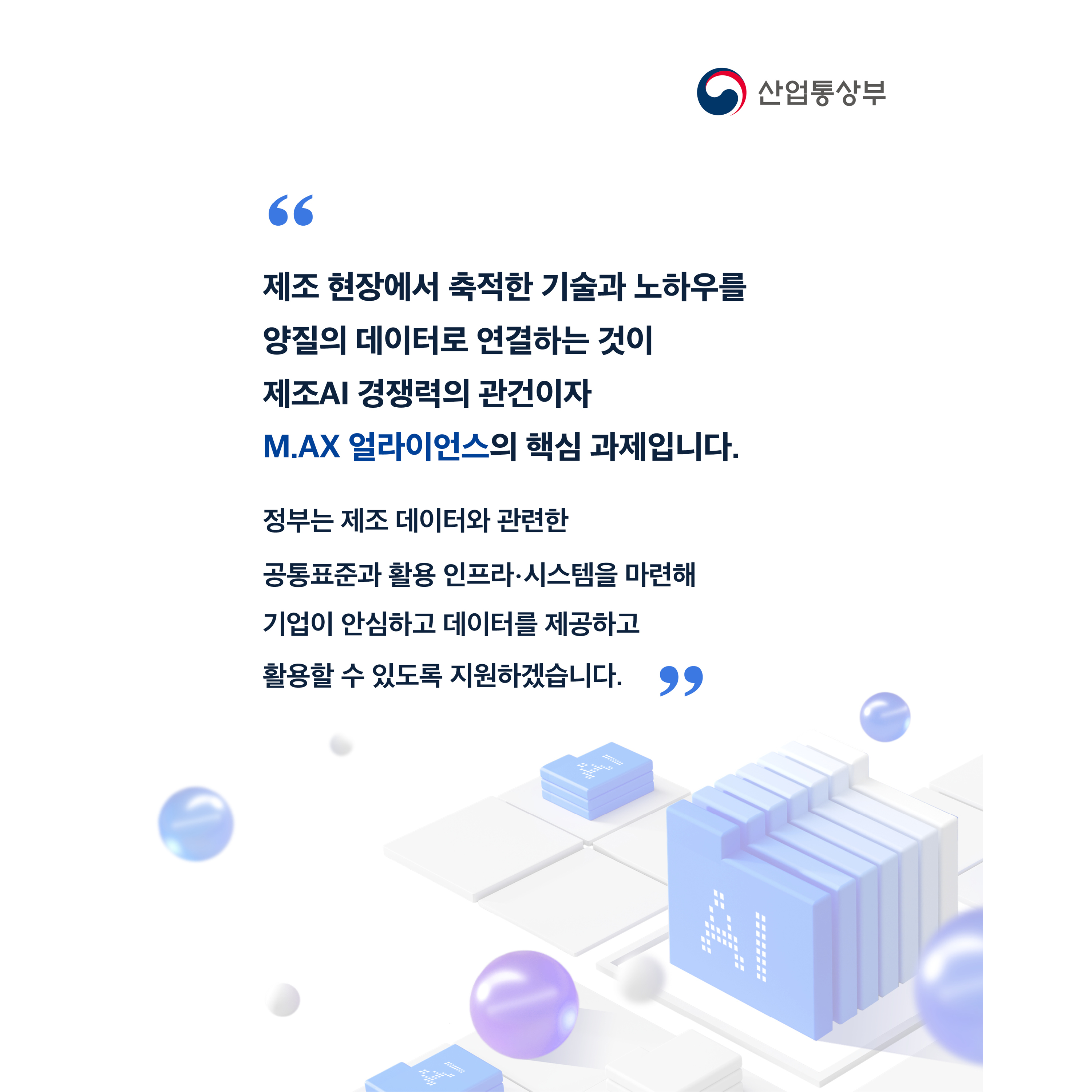 “제조 현장에서 축적한 기술과 노하우를 양질의 데이터로 연결하는 것이 제조AI 경쟁력의 관건이자 M.AX 얼라이언스의 핵심 과제입니다.


정부는 제조 데이터와 관련한 공통표준과 활용 인프라‧시스템을 마련해 기업이 안심하고 데이터를 제공하고 활용할 수 있도록 지원하겠습니다.”



산업통상부
