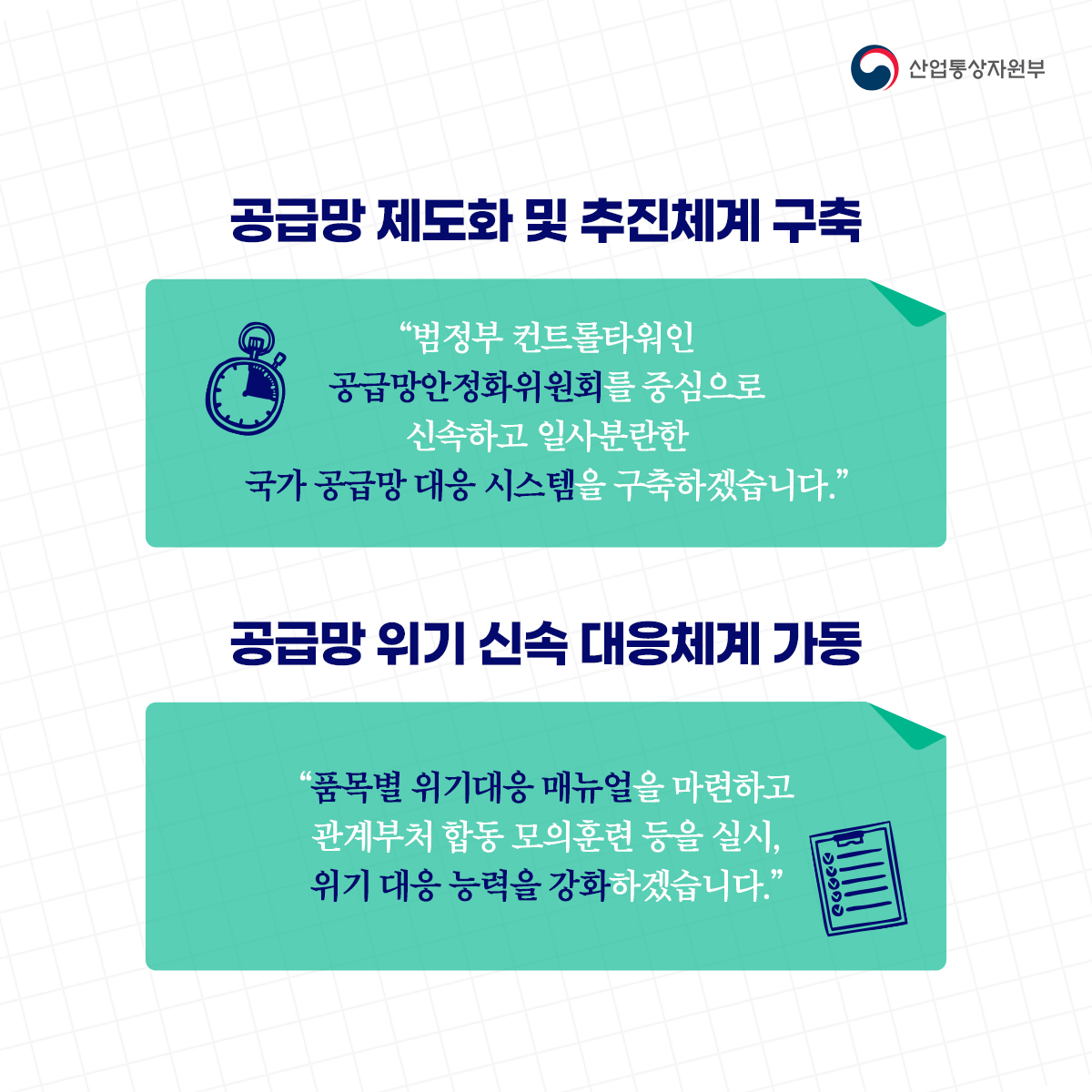 산업통상자원부
공급망 제도화 및 추진체계 구축
"범정부 컨트롤타워인 공급망안정화위원회를 중심으로 신속하고 일사분란한 국가 공급망 대응 시스템을 구축하겠습니다."
공급망 위기 신속 대응체계 가동
품목별 위기대응 매뉴얼을 마련하고 관계부처 합동 모의훈련 등을 실시, 위기 대응 능력을 강화하겠습니다.”
