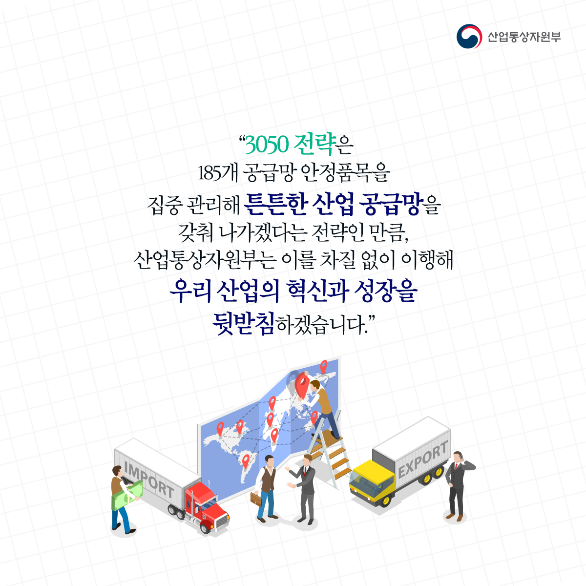 산업통상자원부
"3050 전략은185개 공급망 안정품목을 집중 관리해 튼튼한 산업 공급망을 갖춰나가겠다는 전략인 만큼, 산업통상자원부는 이를 차질 없이 이행해 우리 산업의 혁신과 성장을 뒷받침하겠습니다.”
