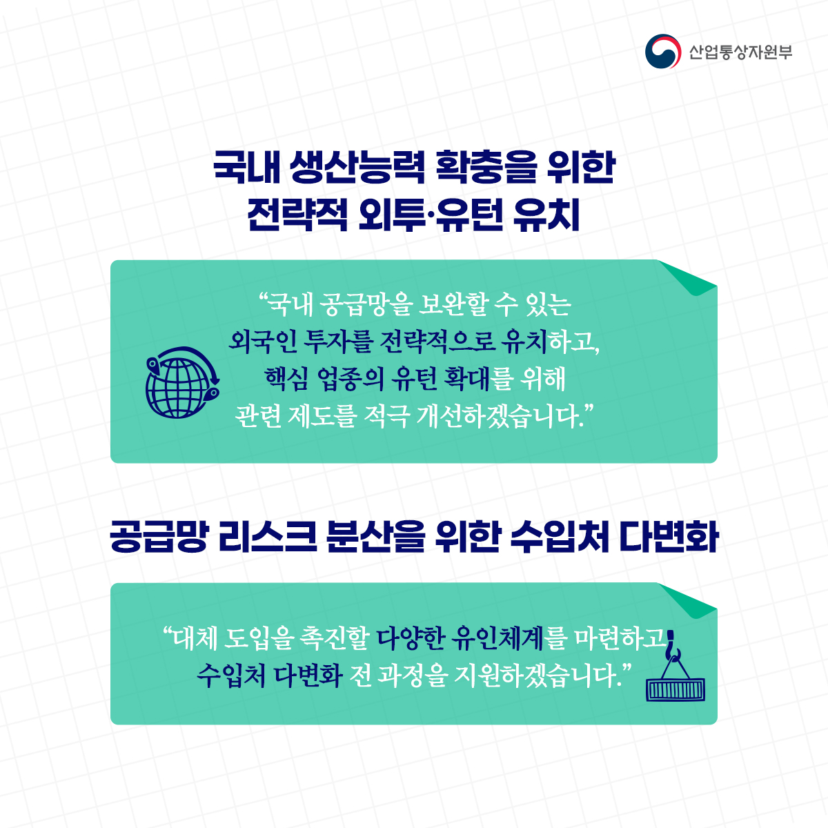 산업통상자원부
국내 생산능력 확충을 위한 전략적 외투·유턴 유치
“국내 공급망을 보완할 수 있는 외국인 투자를 전략적으로 유치하고, 핵심 업종의 유턴 확대를 위해 관련 제도를 적극 개선하겠습니다."
공급망 리스크 분산을 위한 수입처 다변화
"대체 도입을 촉진할 다양한 유인체계를 마련하고, 수입처 다변화 전 과정을 지원하겠습니다.”