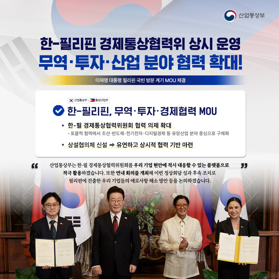 산업통상부
한-필리핀 경제통상협력위 상시 운영 무역·투자·산업 분야 협력 확대!
이재명 대통령 필리핀 국빈 방문 계기 MOU 체결
산업통상부. 통상산업부

한-필리핀, 무역·투자·경제협력 MOU
한-필 경제통상협력위원회 협력 의제 확대
-포괄적 협력에서 조선·반도체·전기전자 · 디지털경제 등 유망산업 분야 중심으로 구체화

상설협의체 신설 유연하고 상시적 협력 기반 마련

“산업통상부는 한-필 경제통상협력위원회를 우리 기업 현안에 적시 대응할 수 있는 플랫폼으로 적극 활용하겠습니다. 또한 연내 회의를 개최해 이번 정상회담 성과 후속 조치로 필리핀에 진출한 우리 기업들의 애로사항 해소 방안 등을 논의하겠습니다.'