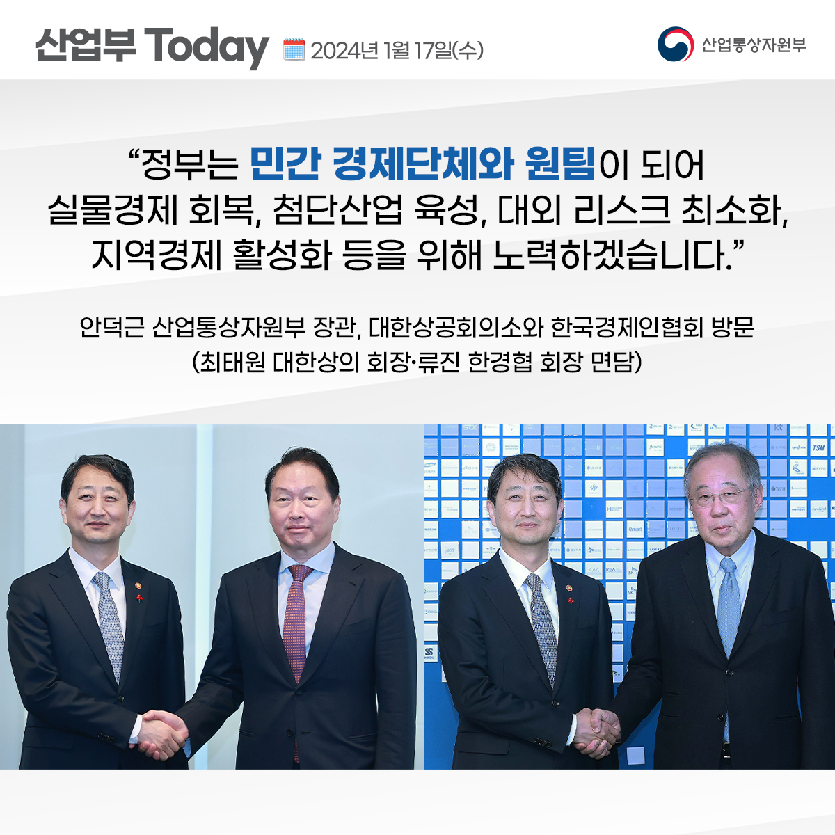 산업부 TODAY 2024년 1월 17일(수) 산업통상자원부 "정부는 민간 경제단체와 원팀이 되어 실물경제 회복, 첨단산업 육성, 대외 리스크 최소화, 지역경제 활성화 등을 위해 노력하겠습니다." 안덕근 산업통상자원부 장관, 대한상공회의소와 한국경제인협회 방문(최태원 대한상의 회장, 류진 한경협 회장 면담)