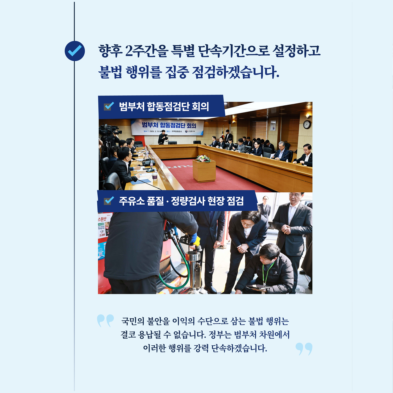 향후 2주간을 특별 단속기간으로 설정하고 불법 행위를 집중 점검하겠습니다.

범부처 합동점검단 회의
주유소 품질, 정량검사 현장 점검

국민의 불안을 이익의 수단으로 삼는 불법 행위는 결코 용납될 수 없습니다. 정부는 범부처 차원에서 이러한 행위를 강력 단속하겠습니다.