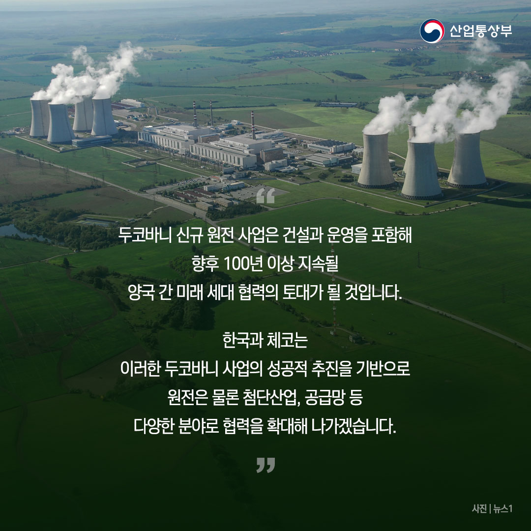 
“두코바니 신규 원전 사업은 건설과 운영을 포함해 향후 100년 이상 지속될 양국 간 미래 세대 협력의 토대가 될 것입니다.

한국과 체코는 이러한 두코바니 사업의 성공적 추진을 기반으로 원전은 물론 첨단산업, 공급망 등 다양한 분야로 협력을 확대해 나가겠습니다.”
