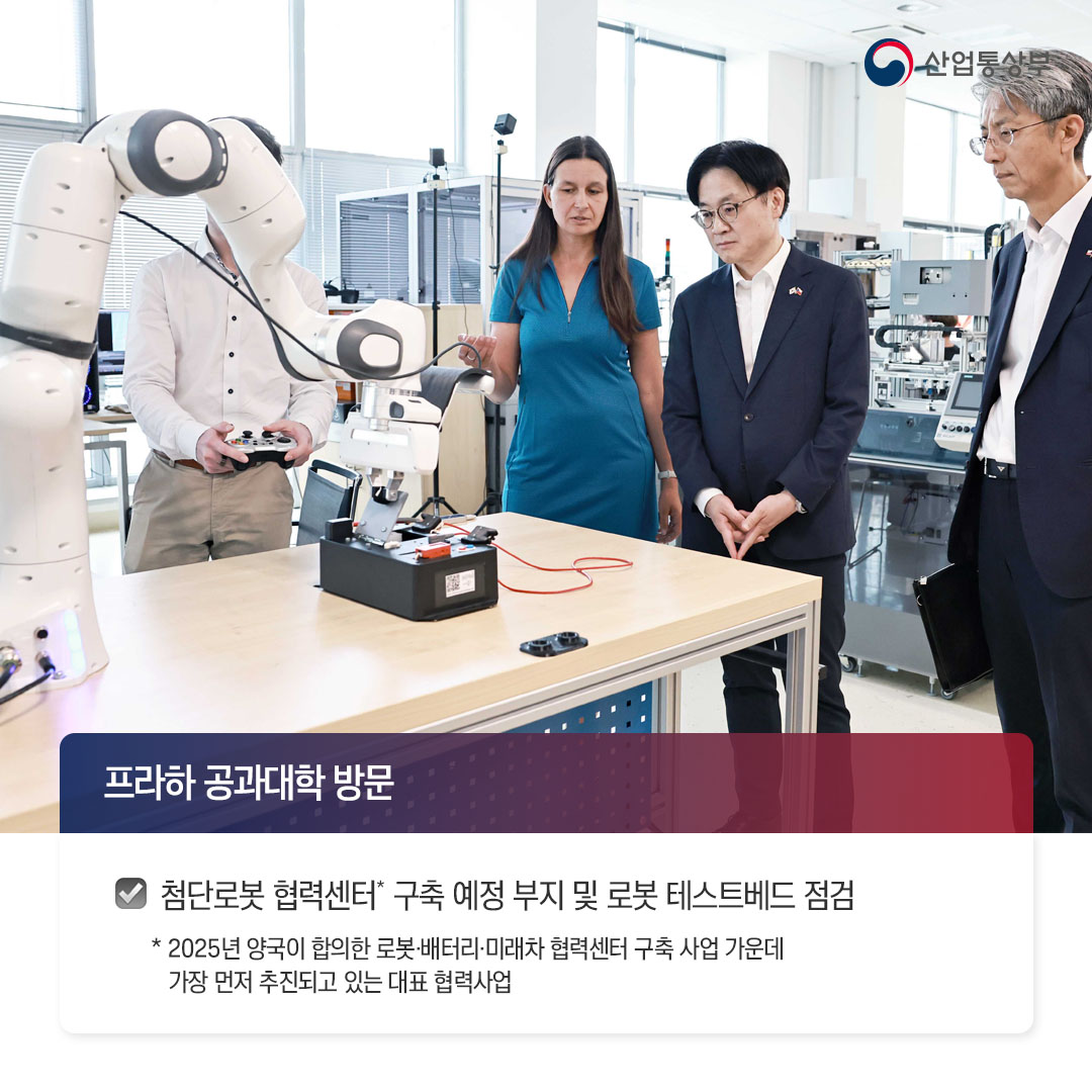√ 프라하 공과대학 방문

- 첨단로봇 협력센터* 구축 예정 부지 및 로봇 테스트베드 점검
* 2025년 양국이 합의한 로봇·배터리·미래차 협력센터 구축 사업 가운데 가장 먼저 추진되고 있는 대표 협력사업
