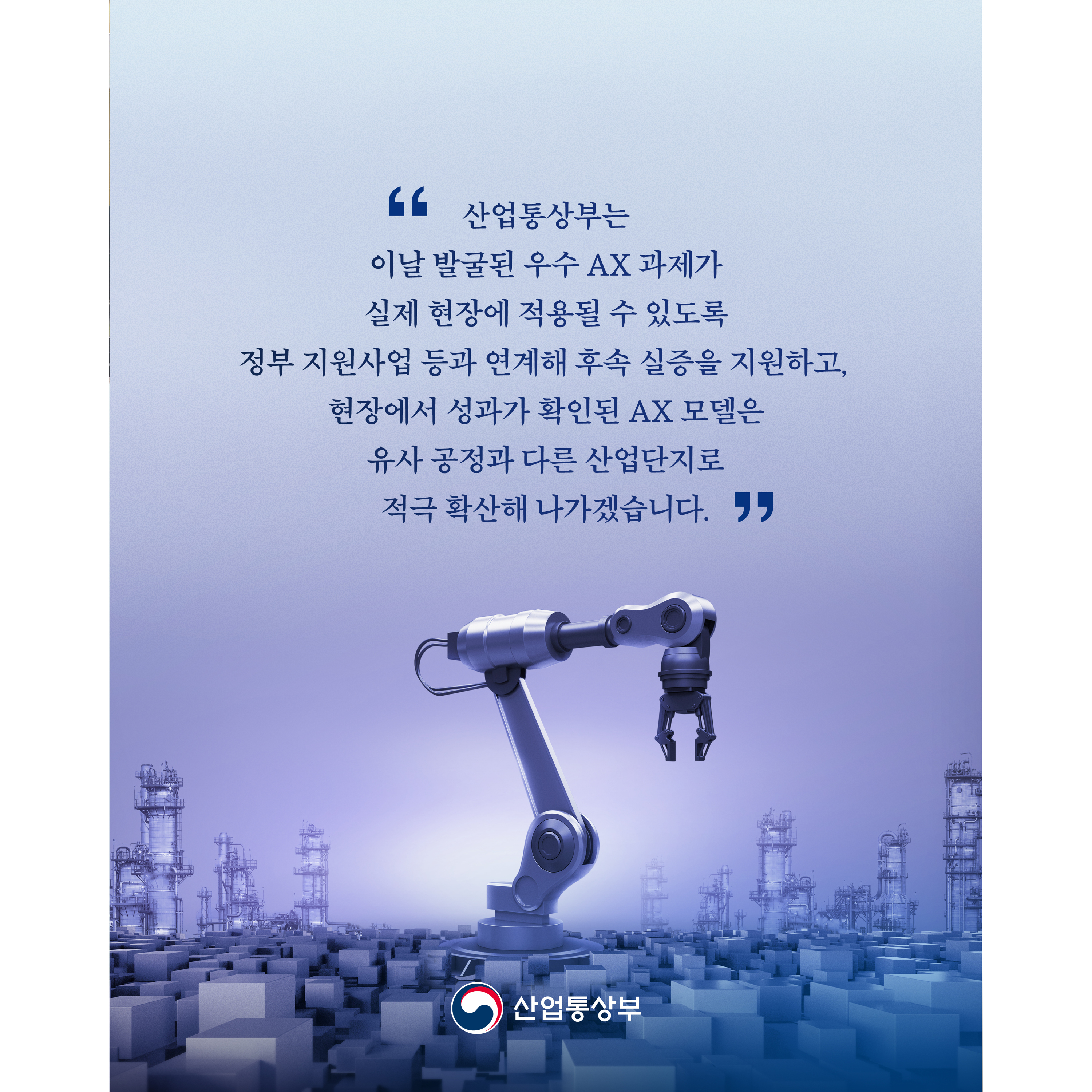 “산업통상부는 이날 발굴된 우수 AX 과제가 실제 현장에 적용될 수 있도록 정부 지원사업 등과 연계해 후속 실증을 지원하고, 현장에서 성과가 확인된 AX 모델은 유사 공정과 다른 산업단지로 적극 확산해 나가겠습니다.”

산업통상부
