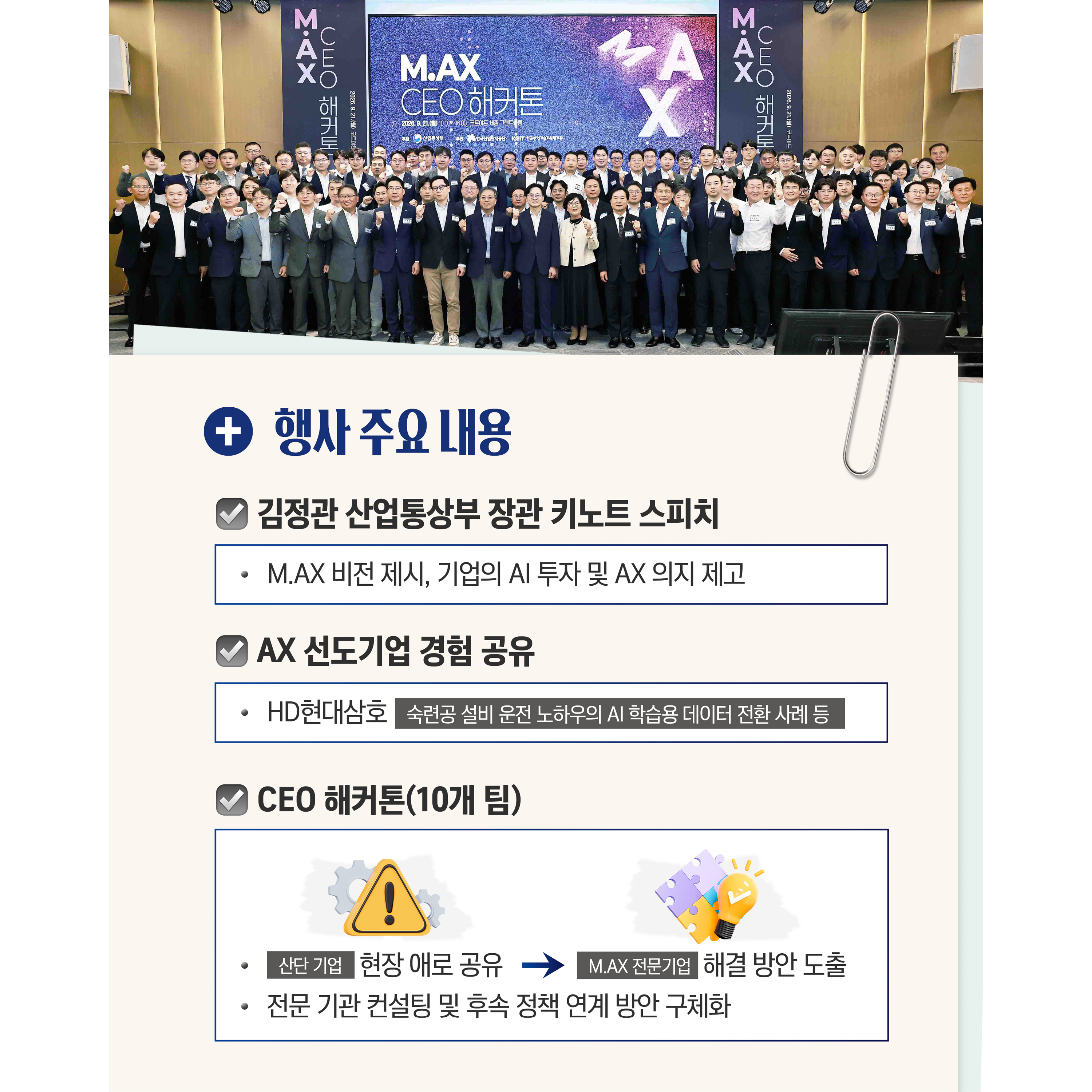 행사 주요 내용

√ 김정관 산업통상부 장관 키노트 스피치
- M.AX 비전 제시, 기업의 AI 투자 및 AX 의지 제고

√ AX 선도기업 경험 공유
- HD현대삼호(숙련공 설비 운전 노하우의 AI 학습용 데이터 전환 사례 등)

√ CEO 해커톤(10개 팀)
- (산단 기업)현장 애로 공유 → (M.AX 전문기업)해결 방안 도출
- 전문 기관 컨설팅 및 후속 정책 연계 방안 구체화


