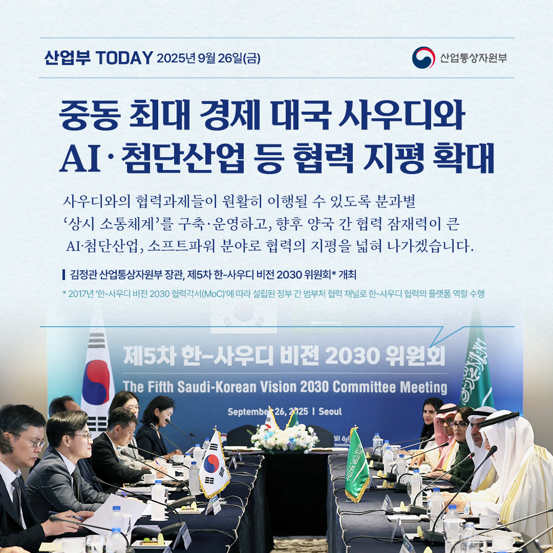 중동 최대 경제 대국 사우디와
AI‧첨단산업 등 협력 지평 확대

“사우디와의 협력과제들이 원활히 이행될 수 있도록 분과별 ‘상시 소통체계’를 구축·운영하고, 향후 양국 간 협력 잠재력이 큰 AI·첨단산업, 소프트파워 분야로 협력의 지평을 넓혀 나가겠습니다.”

김정관 산업통상자원부 장관, 제5차 한-사우디 비전 2030 위원회* 개최

* 2017년 ‘한-사우디 비전 2030 협력각서(MoC)’에 따라 설립된 정부 간 범부처 협력 채널로 한-사우디 협력의 플랫폼 역할 수행