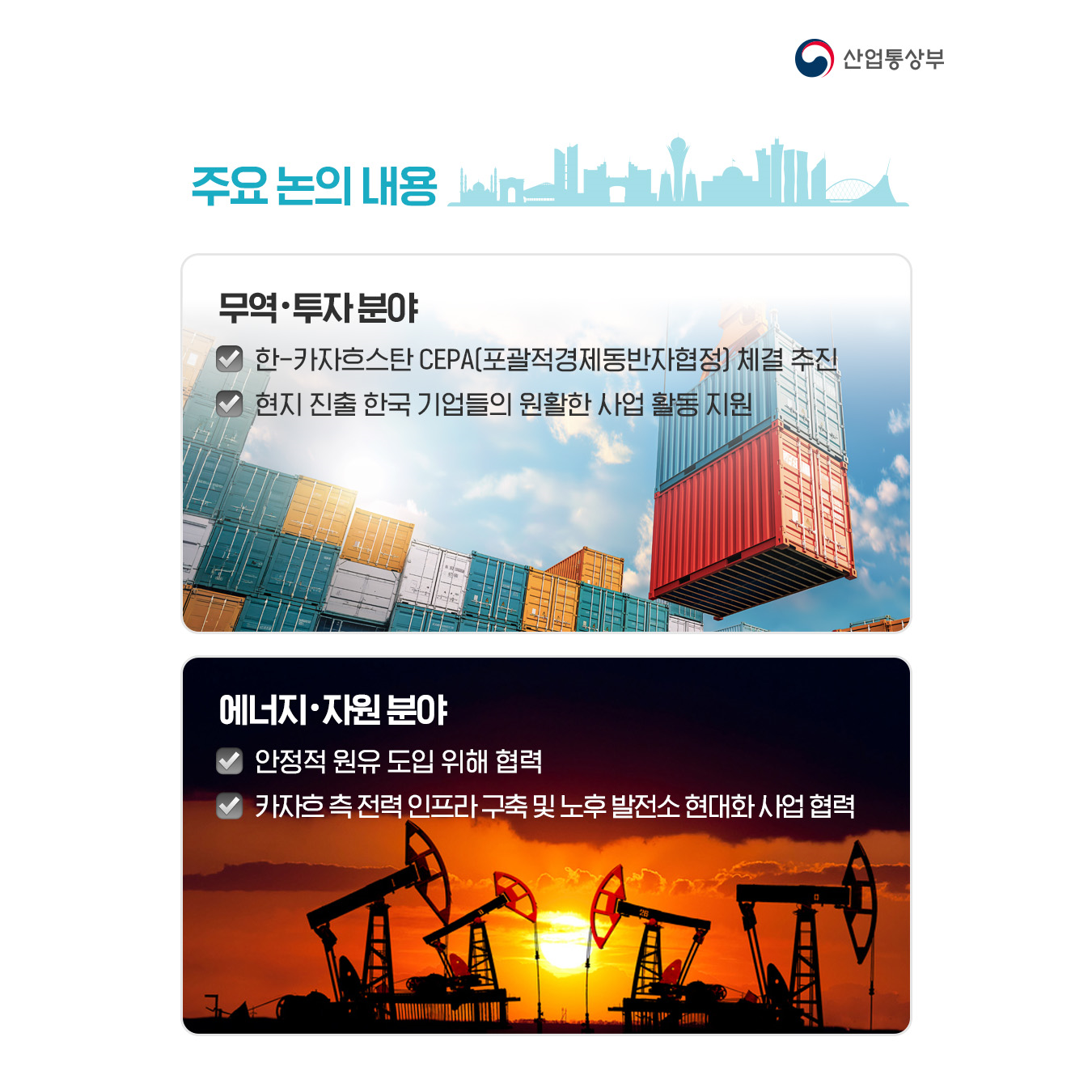 주요 논의 내용

√ 무역‧투자 분야
한-카자흐스탄 CEPA(포괄적경제동반자협정) 체결 추진
현지 진출 한국 기업들의 원활한 사업 활동 지원

√ 에너지‧자원 분야
안정적 원유 도입 위해 협력
카자흐 측 전력 인프라 구축 및 노후 발전소 현대화 사업 협력