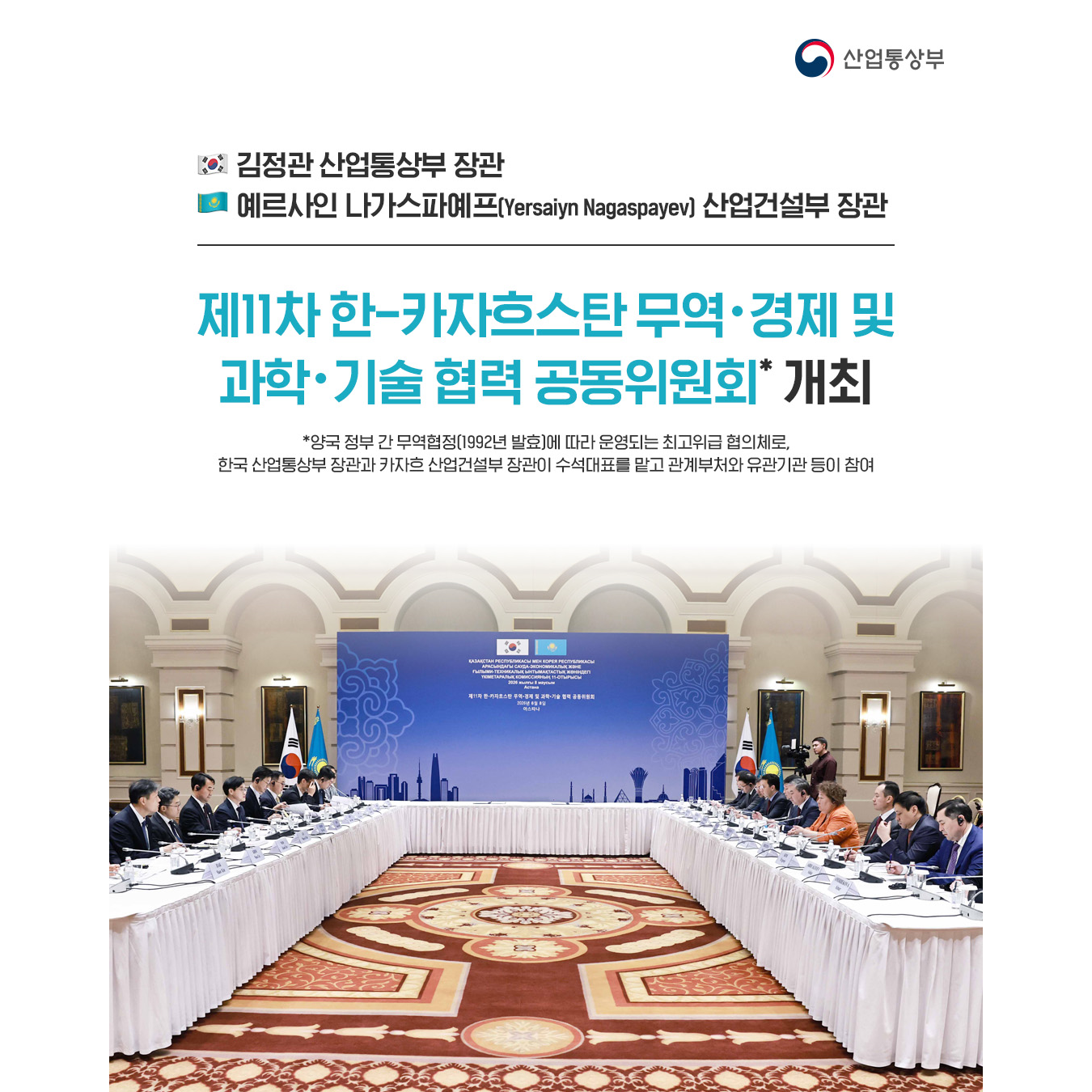 한국. ﻿﻿﻿김정관 산업통상부 장관
카자흐스탄. 예르사인 나가스파예프(Yersaiyn Nagaspayev) 산업건설부 장관

제11차 한-카자흐스탄 무역‧경제 및
과학‧기술 협력 공동위원회* 개최(카자흐스탄 아스타나)

* 양국 정부 간 무역협정(1992년 발효)에 따라 운영되는 최고위급 협의체로, 한국 산업통상부 장관과 카자흐 산업건설부 장관이 수석대표를 맡고 관계부처와 유관기관 등이 참여
