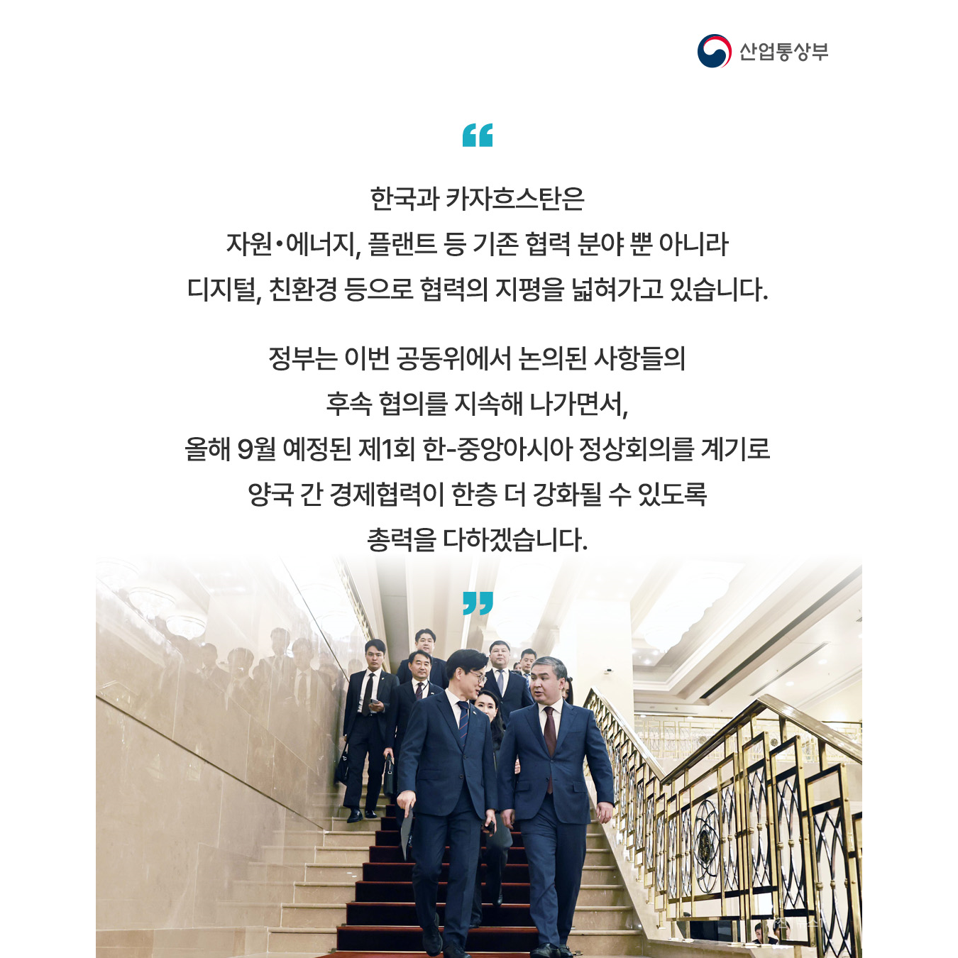 “한국과 카자흐스탄은 자원‧에너지, 플랜트 등 기존 협력 분야 뿐 아니라 디지털, 친환경 등으로 협력의 지평을 넓혀가고 있습니다.

정부는 이번 공동위에서 논의된 사항들의 후속 협의를 지속해 나가면서, 올해 9월 예정된 제1회 한-중앙아시아 정상회의를 계기로 양국 간 경제협력이 한층 더 강화될 수 있도록 총력을 다하겠습니다.”