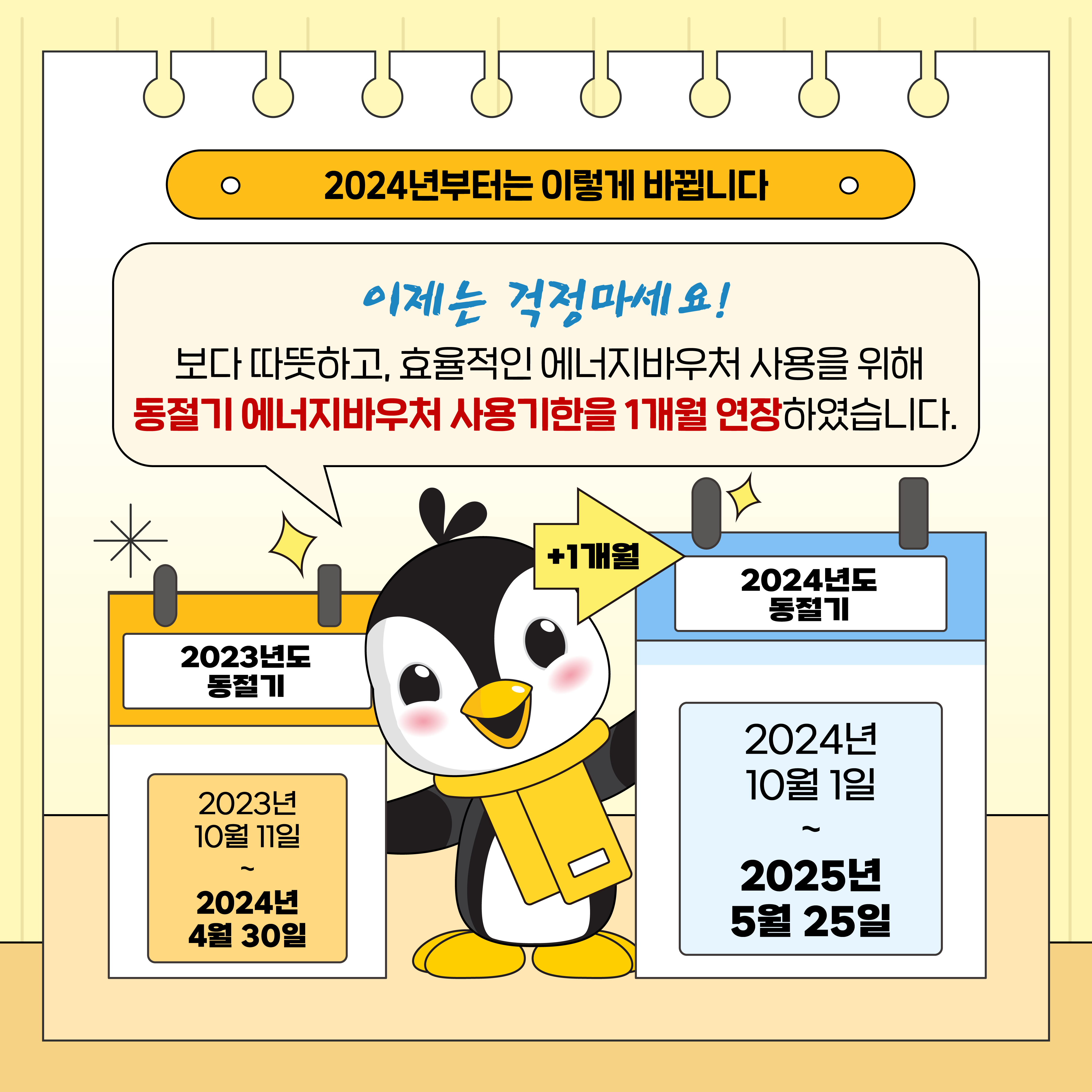 2024년부터는 이렇게 바뀝니다

이제는 걱정마세요!
보다 따뜻하고, 효율적인 에너지바우처 사용을 위해 동절기 에너지바우처 사용기한을 1개월 연장하였습니다.

+1개월
2023년도 동절기
2023년 10월 11일 ~ 2024년 4월 30일

2024년도 동절기
2024년 10월 1일 ~ 2025년 5월 25일
