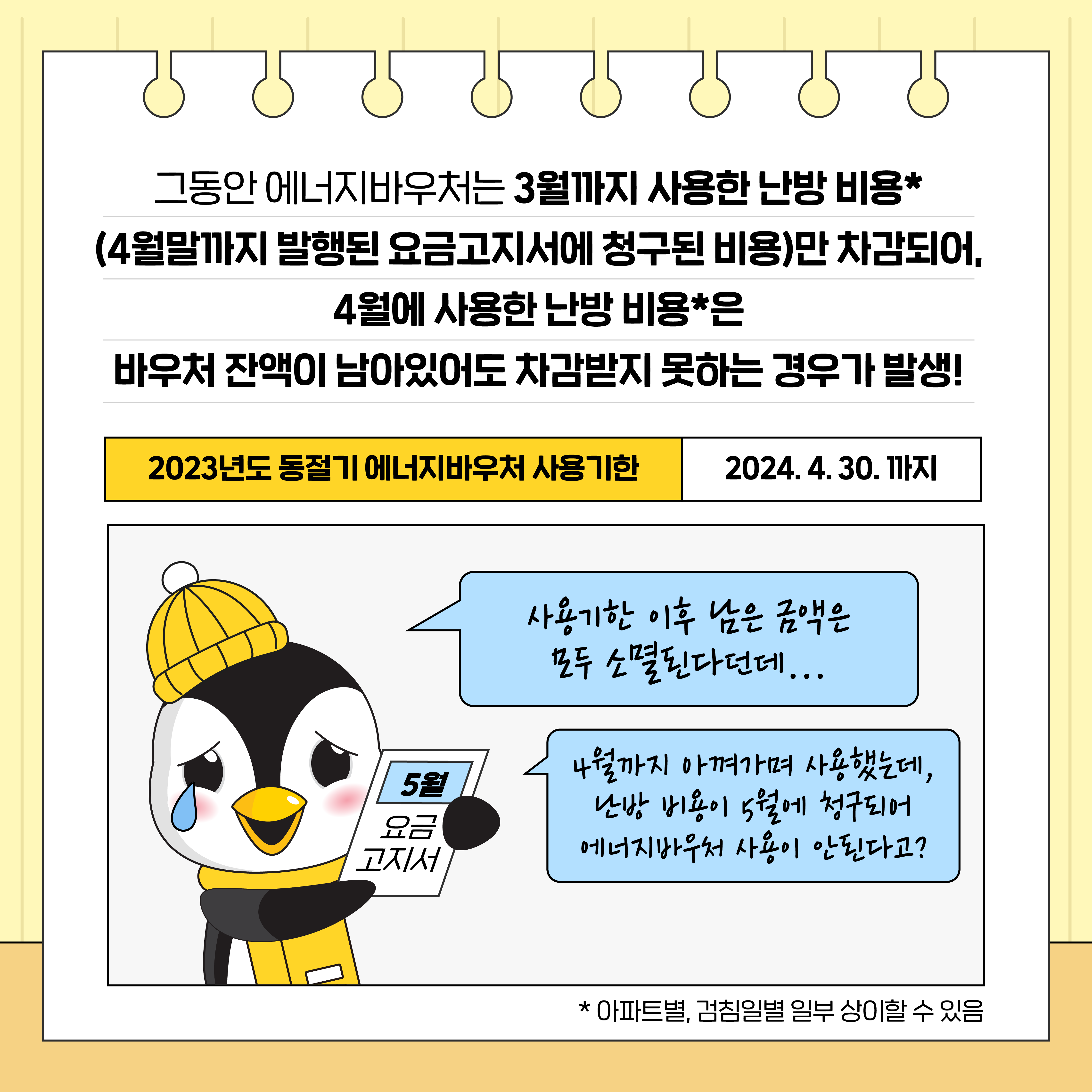 그동안 에너지바우처는 3월까지 사용한 난방 비용*
(4월말까지 발행된 요금고지서에 청구된 비용)만 차감되어,
4월에 사용한 난방 비용*은
바우처 잔액이 남아있어도 차감받지 못하는 경우가 발생!

2023년도 동절기 에너지바우처 사용기한 2024. 4. 30. 까지

5월 요금 고지서
사용기한 이후 남은 금액은 모두 소멸된다던데...

4월까지 아껴가며 사용했는데, 난방 비용이 5월에 청구되어 에너지바우처 사용이 안된다고?

* 아파트별, 검침일별 일부 상이할 수 있음