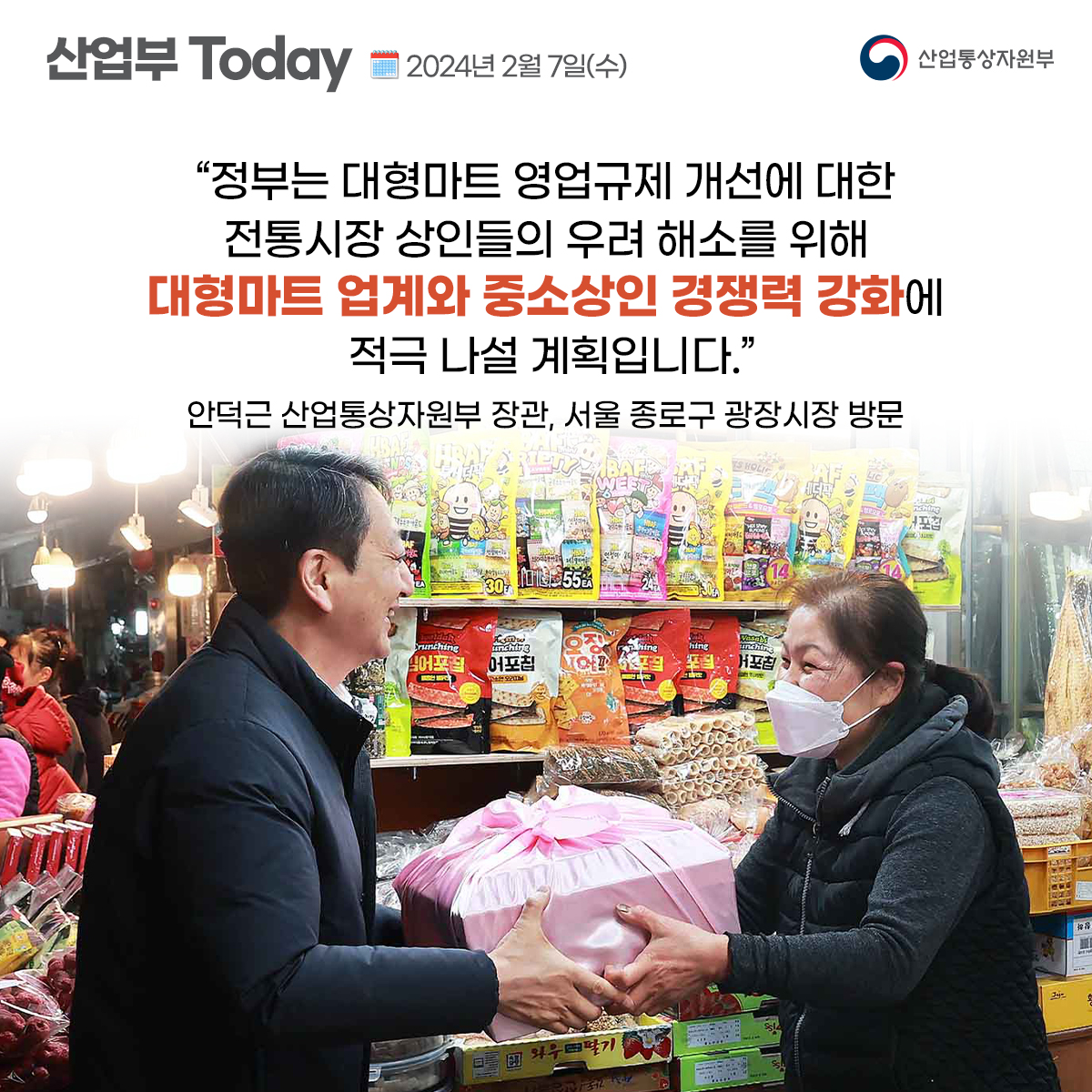 산업부Today 2024년 2월 7일(수) 산업통상자원부 
"정부는 대형마트 영업규제 개선에 대한 전통시장 상인들의 우려 해소를 위해 대형마트 업계와 중소상인 경쟁력 강화에 적극 나설 계획입니다." 안덕근 산업통상자원부 장관, 서울 종로구 광장시장 방문 