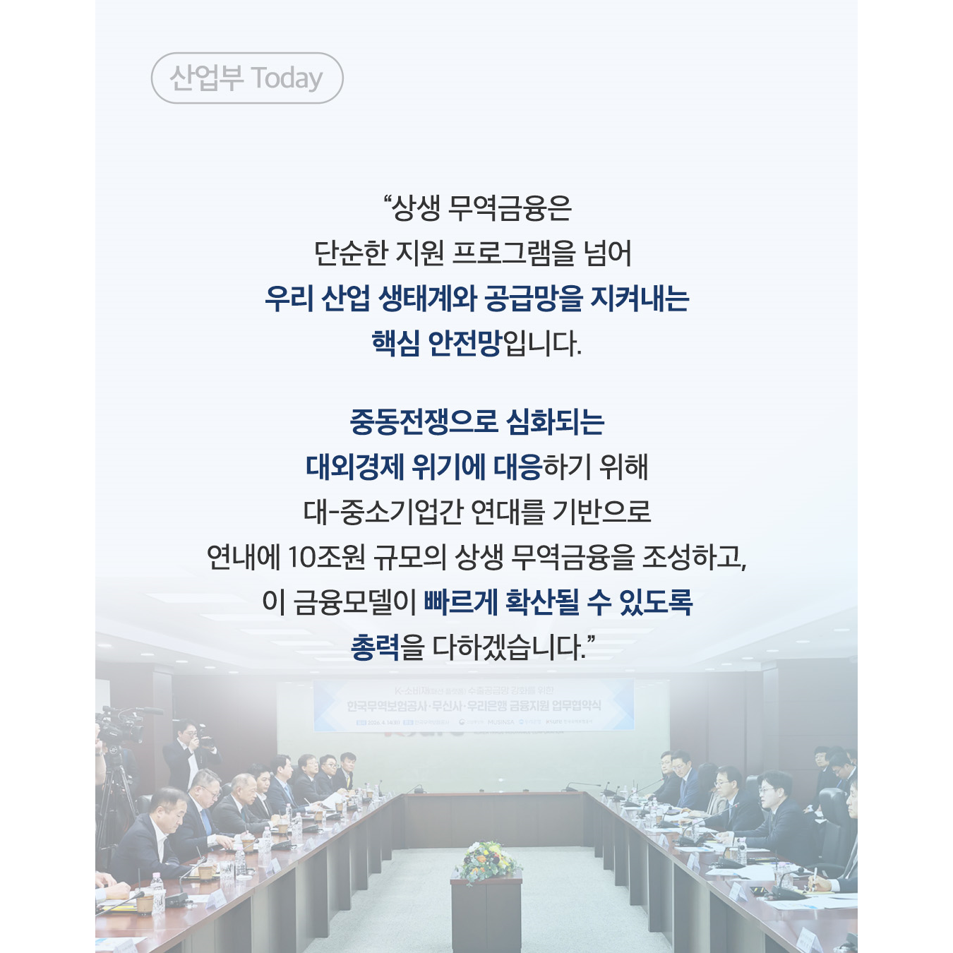산업부 Today
“상생 무역금융은 단순한 지원 프로그램을 넘어 우리 산업 생태계와 공급망을 지켜내는 핵심 안전망입니다.

중동전쟁으로 심화되는 대외경제 위기에 대응하기 위해 대-중소기업간 연대를 기반으로 연내에 10조원 규모의 상생 무역금융을 조성하고, 이 금융모델이 빠르게 확산될 수 있도록 총력을 다하겠습니다.”