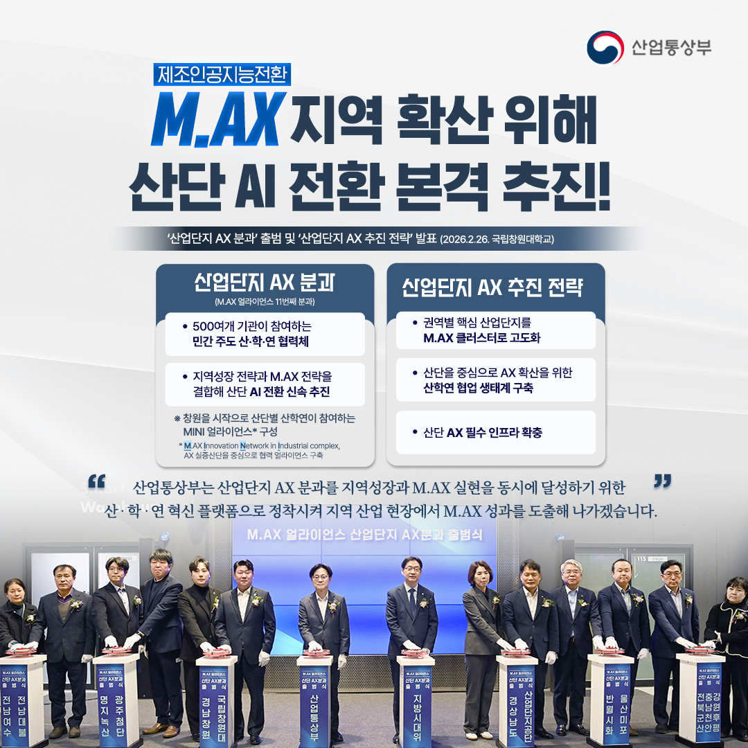 제조인공지능전환
M.AX 지역 확산 위해
산단 AI 전환 본격 추진!

‘산업단지 AX 분과’ 출범 및 ‘산업단지 AX 추진 전략’ 발표
(2026.2.26. 창원국가산업단지)

√ 산업단지 AX 분과(M.AX 얼라이언스 11번째 분과)
※ 창원을 시작으로 산단별 산학연이 참여하는 MINI 얼라이언스* 구성
* M.AX Innovation Network in Industrial complex, AX 실증산단을 중심으로 협력 얼라이언스 구축
- 500여개 기관이 참여하는 민간 주도 산‧학‧연 협력체
- 지역성장 전략과 M.AX 전략을 결합해 산단 AI 전환 신속 추진

√ 산업단지 AX 추진 전략
- 권역별 핵심 산업단지를 M.AX 클러스터로 고도화
- 산단을 중심으로 AX 확산을 위한 산학연 협업 생태계 구축
- 산단 AX 필수 인프라 확충

“산업통상부는 산업단지 AX 분과를 지역성장과 M.AX 실현을 동시에 달성하기 위한
산‧학‧연 혁신 플랫폼으로 정착시켜 지역 산업 현장에서 M.AX 성과를 도출해 나가겠습니다.”