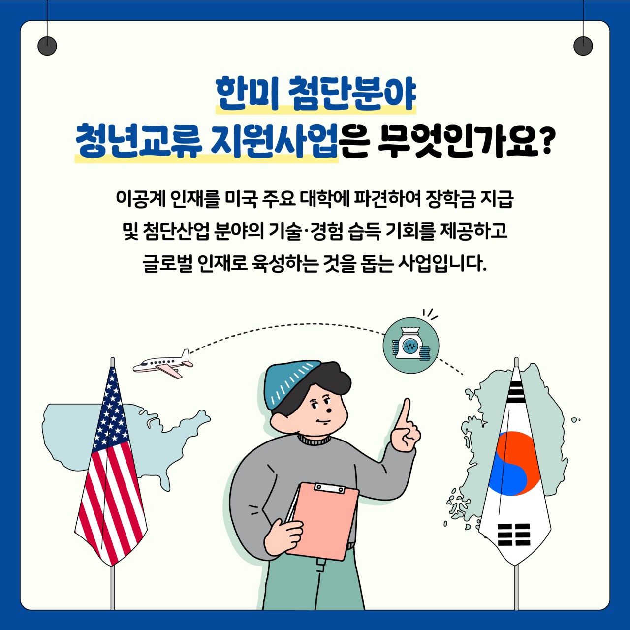 한미 첨단분야 
청년교류 지원사업은 무엇인가요?

이공계인재를 미국 주요 대학에 파견하여 장학금 지급 및 첨단산업 분야의 기술 경험 습득 기회를 제공하고 글로벌 이재로 육성하는 것을 돕는 사업입니다.

