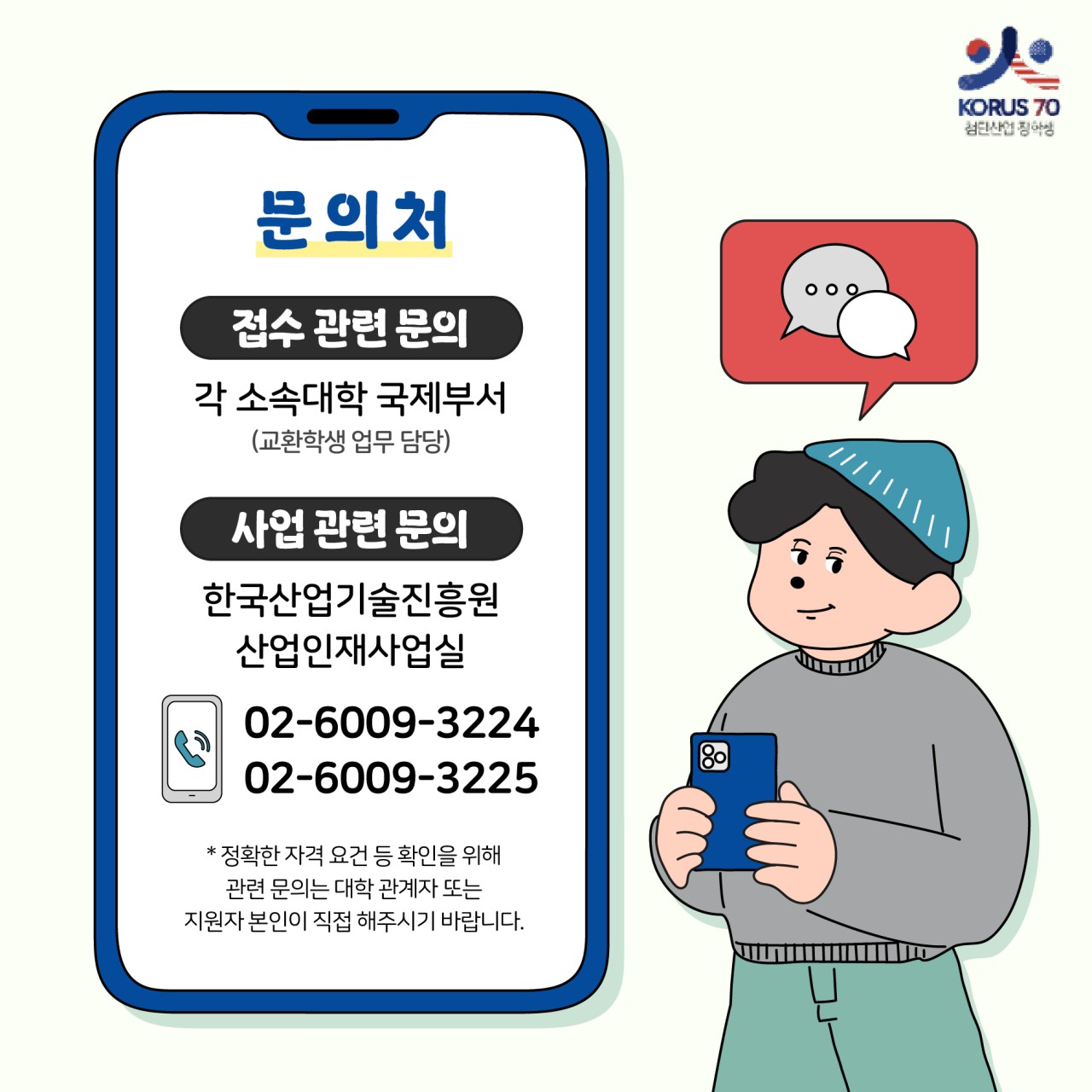 KORUS70 첨단산업 장학생

문의처

접수 관련 문의 
각 소속대학 국제부서(교환학생 업무 담당)

사업 관련 문의
한국산업기술진흥원 산업인재사업실
02-6009-3224
02-6009-3225
*정확한 자격 요건 등 확인을 위해 관련 문의는 대학 관계자 또는 지원자 본인이 직접해주시기 바랍니다.