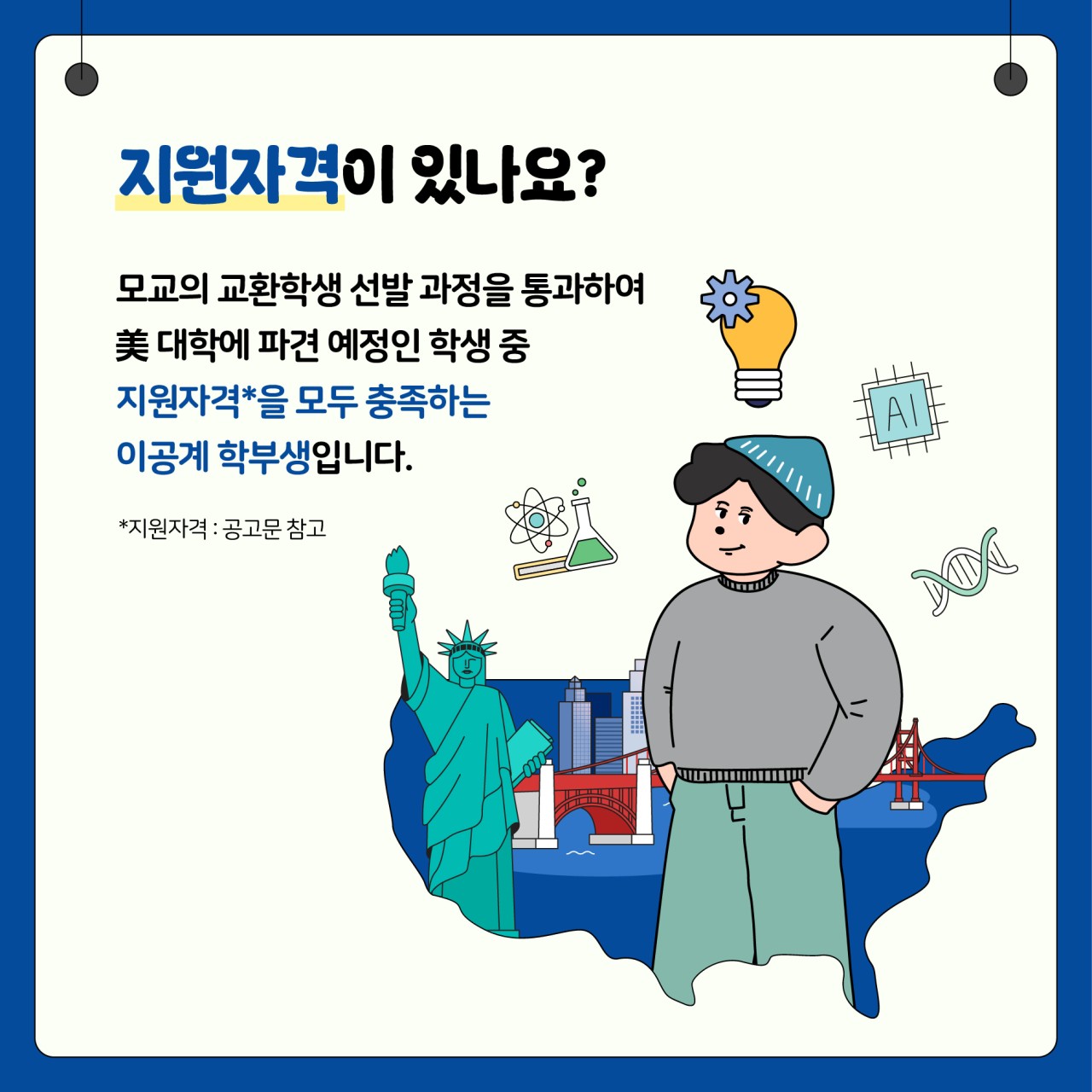 지원자격이 있나요?
모교의 교환학생 선발 과정을 통과하여
美 대학에 파견 예정인 학생 중
지원자격*을 모두충족하는 이공계 학부생입니다.
*지원자격: 공고문 참고
