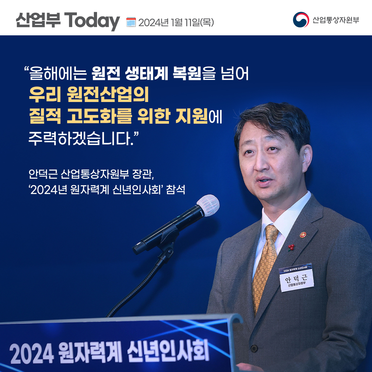 산업부 Today 2024년 1월 11일(목) 산업통상자원부
“올해에는 원전 생태계 복원을 넘어 질적 고도화를 위한 지원에
우리 원전산업의
주력하겠습니다."
안덕근 산업통상자원부 장관, '2024년 원자력계 신년인사회' 참석
